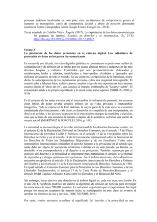 personas jurídicas localizadas en otro país; esto, en términos de competencia, genera el
aumento de monopolios, casos de competencia desleal y abuso de posición dominante
(sentencia Bottin Cartographes contra Google France, Google Inc., 2012).
Texto adaptado de Cubillos Vélez, Ángela. (2017). La explotación de los datos personales por
los gigantes de internet. Estudios en derecho a la información, (3), 27-55.
https://doi.org/10.22201/iij.25940082e.2017.3.10823
Fuente 3
La protección de los datos personales en el entorno digital. Los estándares de
protección de datos en los países iberoamericanos
En menos de una década, las redes digitales globales se convirtieron en poderosos medios de
comunicación y de difusión de lo íntimo por los cuales circulan textos e imágenes en las más
diversas lenguas y culturas. Contenidos que son permanentemente elaborados y
reelaborados, leídos y releídos, modificados e intervenidos, olvidados o ignorados por
millones de usuarios de todo el mundo. En ese contexto, la exposición de la intimidad, mejor
dicho, la autoexposición de las experiencias privadas, cobra una magnitud inimaginable. El
usuario sube a Internet fotos, videos caseros, muchas veces de sus experiencias más íntimas,
estamos frente al “show del yo”, que conduce al impulso irrefrenable de "hacerse visible". El
consumidor asiste a su propio espectáculo y lo ansía como meta superior. (SIBILIA, 2008, p.
9,10)
En el corazón de las redes sociales está el intercambio de información personal, los usuarios
están felices de poder revelar detalles íntimos de sus vidas privadas e intercambiar
fotografías. Todo se expone en la Red. Además, la mayor parte de la vida social se encuentra
mediatizada electrónicamente, vale decir, se desarrolla en compañía de una computadora, un
iPod o un celular, y los jóvenes no poseen ni el más mínimo margen de maniobra o elección,
sino que se trata de una cuestión de tómalo o déjalo, de lo contrario, sufrirían una suerte de
muerte social. (MARTÍNEZ & PORCELLI, 2016, p. 108)
La intimidad es reconocida por el derecho internacional de los derechos humanos, a saber, en
el artículo 12 de la Declaración Universal de Derechos Humanos, en el artículo 17 del Pacto
Internacional de Derechos Civiles y Políticos, en el artículo 16 de la Convención sobre los
Derechos del Niño y en el artículo 14 de la Convención Internacional sobre la Protección de
los Derechos de Todos los Trabajadores Migratorios y de sus Familiares. Todos estos
instrumentos internacionales entienden el derecho humano a la privacidad en el sentido que
nadie debe ser objeto de injerencias arbitrarias o ilícitas en su vida privada, su familia, su
domicilio o su correspondencia y el derecho a su protección. También reconocen que el
ejercicio del derecho a la privacidad es importante para materializar el derecho a la libertad
de expresión y a abrigar opiniones sin injerencias. En el ámbito americano, dicho derecho se
encuentra receptado en el artículo 5 de la Declaración Americana de los Derechos y Deberes
del Hombre y en el artículo 11 de la Convención Americana de Derechos Humanos de 1969.
En igual sentido el Convenio Europeo para la Protección de los Derechos Humanos y de las
Libertades Fundamentales, el artículo 17 de la Carta Árabe de Derechos Humanos y el
artículo 10 del Capítulo Africano: Carta sobre los Derechos y el Bienestar del Niño.
Sin embargo, hacer efectivo este derecho en el ámbito digital es, cada vez más, una ilusión. En
el año 2014, Facebook modificó en secreto su algoritmo de difusión de noticias para investigar
las emociones de unos 700.000 usuarios. La red social argumentó que el experimento fue legal
porque los usuarios aceptaron de manera tácita su participación en esta clase de eventos al
aprobar los términos de uso y servicio. (BBC MUNDO, 2014)
Por tanto, resulta necesario actualizar el significado del derecho a la privacidad en una
 
