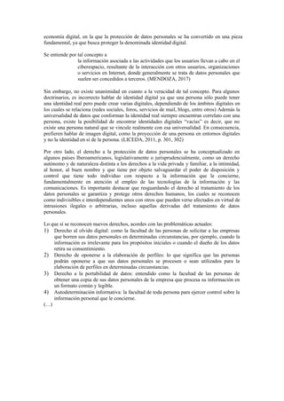 economía digital, en la que la protección de datos personales se ha convertido en una pieza
fundamental, ya que busca proteger la denominada identidad digital.
Se entiende por tal concepto a
la información asociada a las actividades que los usuarios llevan a cabo en el
ciberespacio, resultante de la interacción con otros usuarios, organizaciones
o servicios en Internet, donde generalmente se trata de datos personales que
suelen ser concedidos a terceros. (MENDOZA, 2017)
Sin embargo, no existe unanimidad en cuanto a la veracidad de tal concepto. Para algunos
doctrinarios, es incorrecto hablar de identidad digital ya que una persona sólo puede tener
una identidad real pero puede crear varias digitales, dependiendo de los ámbitos digitales en
los cuales se relaciona (redes sociales, foros, servicios de mail, blogs, entre otros) Además la
universalidad de datos que conforman la identidad real siempre encuentran correlato con una
persona, existe la posibilidad de encontrar identidades digitales “vacías” es decir, que no
existe una persona natural que se vincule realmente con esa universalidad. En consecuencia,
prefieren hablar de imagen digital, como la proyección de una persona en entornos digitales
y no la identidad en sí de la persona. (LICEDA, 2011, p. 301, 302)
Por otro lado, el derecho a la protección de datos personales se ha conceptualizado en
algunos países Iberoamericanos, legislativamente o jurisprudencialmente, como un derecho
autónomo y de naturaleza distinta a los derechos a la vida privada y familiar, a la intimidad,
al honor, al buen nombre y que tiene por objeto salvaguardar el poder de disposición y
control que tiene todo individuo con respecto a la información que le concierne,
fundamentalmente en atención al empleo de las tecnologías de la información y las
comunicaciones. Es importante destacar que resguardando el derecho al tratamiento de los
datos personales se garantiza y protege otros derechos humanos, los cuales se reconocen
como indivisibles e interdependientes unos con otros que pueden verse afectados en virtud de
intrusiones ilegales o arbitrarias, incluso aquellas derivadas del tratamiento de datos
personales.
Lo que sí se reconocen nuevos derechos, acordes con las problemáticas actuales:
1) Derecho al olvido digital: como la facultad de las personas de solicitar a las empresas
que borren sus datos personales en determinadas circunstancias, por ejemplo, cuando la
información es irrelevante para los propósitos iniciales o cuando el dueño de los datos
retira su consentimiento.
2) Derecho de oponerse a la elaboración de perfiles: lo que significa que las personas
podrán oponerse a que sus datos personales se procesen o sean utilizados para la
elaboración de perfiles en determinadas circunstancias.
3) Derecho a la portabilidad de datos: entendido como la facultad de las personas de
obtener una copia de sus datos personales de la empresa que procesa su información en
un formato común y legible.
4) Autodeterminación informativa: la facultad de toda persona para ejercer control sobre la
información personal que le concierne.
(…)
 