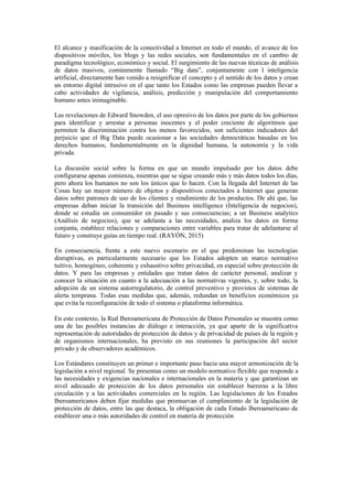 El alcance y masificación de la conectividad a Internet en todo el mundo, el avance de los
dispositivos móviles, los blogs y las redes sociales, son fundamentales en el cambio de
paradigma tecnológico, económico y social. El surgimiento de las nuevas técnicas de análisis
de datos masivos, comúnmente llamado “Big data”, conjuntamente con l inteligencia
artificial, directamente han venido a resignificar el concepto y el sentido de los datos y crean
un entorno digital intrusivo en el que tanto los Estados como las empresas pueden llevar a
cabo actividades de vigilancia, análisis, predicción y manipulación del comportamiento
humano antes inimaginable.
Las revelaciones de Edward Snowden, el uso opresivo de los datos por parte de los gobiernos
para identificar y arrestar a personas inocentes y el poder creciente de algoritmos que
permiten la discriminación contra los menos favorecidos, son suficientes indicadores del
perjuicio que el Big Data puede ocasionar a las sociedades democráticas basadas en los
derechos humanos, fundamentalmente en la dignidad humana, la autonomía y la vida
privada.
La discusión social sobre la forma en que un mundo impulsado por los datos debe
configurarse apenas comienza, mientras que se sigue creando más y más datos todos los días,
pero ahora los humanos no son los únicos que lo hacen. Con la llegada del Internet de las
Cosas hay un mayor número de objetos y dispositivos conectados a Internet que generan
datos sobre patrones de uso de los clientes y rendimiento de los productos. De ahí que, las
empresas deban iniciar la transición del Business intelligence (Inteligencia de negocios),
donde se estudia un consumidor en pasado y sus consecuencias; a un Business analytics
(Análisis de negocios), que se adelanta a las necesidades, analiza los datos en forma
conjunta, establece relaciones y comparaciones entre variables para tratar de adelantarse al
futuro y construye guías en tiempo real. (RAYÓN, 2015)
En consecuencia, frente a este nuevo escenario en el que predominan las tecnologías
disruptivas, es particularmente necesario que los Estados adopten un marco normativo
tuitivo, homogéneo, coherente y exhaustivo sobre privacidad, en especial sobre protección de
datos. Y para las empresas y entidades que tratan datos de carácter personal, analizar y
conocer la situación en cuanto a la adecuación a las normativas vigentes, y, sobre todo, la
adopción de un sistema autorregulatorio, de control preventivo y provistos de sistemas de
alerta temprana. Todas esas medidas que, además, redundan en beneficios económicos ya
que evita la reconfiguración de todo el sistema o plataforma informática.
En este contexto, la Red Iberoamericana de Protección de Datos Personales se muestra como
una de las posibles instancias de diálogo e interacción, ya que aparte de la significativa
representación de autoridades de protección de datos y de privacidad de países de la región y
de organismos internacionales, ha previsto en sus reuniones la participación del sector
privado y de observadores académicos.
Los Estándares constituyen un primer e importante paso hacia una mayor armonización de la
legislación a nivel regional. Se presentan como un modelo normativo flexible que responde a
las necesidades y exigencias nacionales e internacionales en la materia y que garantizan un
nivel adecuado de protección de los datos personales sin establecer barreras a la libre
circulación y a las actividades comerciales en la región. Las legislaciones de los Estados
Iberoamericanos deben fijar medidas que promuevan el cumplimiento de la legislación de
protección de datos, entre las que destaca, la obligación de cada Estado Iberoamericano de
establecer una o más autoridades de control en materia de protección
 