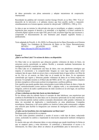 de datos personales con plena autonomía y adoptar mecanismos de cooperación
internacional.
Recordando las palabras del visionario escritor George Orwell, en su libro 1984: “Con el
desarrollo de la televisión y el adelanto técnico que hizo posible recibir y transmitir
simultáneamente en el mismo aparato, terminó la vida privada”. (ORWELL, 1984, p. 221)
La idea es que no termine la vida privada sino que se reconfigure, se adapte y actualice la
legislación para asegurar el derecho a la intimidad, a la dignidad y al honor conforme la
economía digital vigente en este siglo XXI, para lo cual, en primer lugar hay que reconocer y
comprender el funcionamiento de este fenómeno para después regularlo técnica y
jurídicamente.
Texto adaptado de Porcelli, A. M. (2020). La Protección de los Datos Personales en el Entorno
Digital. Los Estándares de Protección de Datos en los Países Iberoamericanos.
REVISTA QUAESTIO IURIS, 12(2), 465–497.
https://doi.org/10.12957/rqi.2019.40175
Fuente 4
¿Qué es un Data Lake? Un océano de datos a su disposición
Un Data Lake es un repositorio que almacena grandes volúmenes de datos en bruto, sin
estructura previa, permitiendo su análisis flexible y avanzado mediante herramientas de
inteligencia artificial y machine learning.
Un Data Lake no es simplemente una base de datos, sino una plataforma estratégica que
impulsa el crecimiento y la competitividad. Imagine un vasto lago donde puede verter
cualquier tipo de agua: desde un arroyo claro y estructurado hasta el agua turbia y sin filtrar de
un río. Eso es, en esencia, un Data Lake en el mundo de los datos. Es un repositorio
centralizado que ingiere y almacena grandes volúmenes de datos en su forma original, sin
procesar. Un ejemplo reciente es el Data Lake del NREL de EE. UU., que centraliza conjuntos
de datos energéticos críticos para acelerar investigaciones y políticas públicas.
Esto significa que puede guardar datos estructurados (como tablas de bases de datos o hojas de
Excel), semiestructurados (como archivos XML o páginas web), y no estructurados (como
imágenes, archivos de audio o publicaciones de redes sociales) en un solo lugar, sin sacrificar
su fidelidad original.
¿Cómo evoluciona un data lake hacia un data lakehouse?
En los últimos años ha cobrado fuerza el concepto de data lakehouse, una arquitectura que
combina la flexibilidad de los data lakes con la estructura optimizada de los data warehouses.
Esta evolución permite realizar análisis avanzados directamente sobre grandes volúmenes de
datos sin necesidad de duplicarlos o transformarlos en otras plataformas. Compañías
tecnológicas, financieras y del sector público en América Latina están comenzando a adoptar
esta solución para facilitar la integración con sistemas de inteligencia artificial y analítica
predictiva.
¿Cuáles son los beneficios clave de implementar un Data Lake?
Desbloqueando el potencial de su empresa
Los Data Lakes permiten centralizar y escalar el acceso a todo tipo de datos, reduciendo
costos, acelerando los análisis e impulsando la innovación empresarial mediante inteligencia
de datos.
Es mucho más que solo almacenar datos; es una estrategia que puede transformar la forma en
que su empresa opera y toma decisiones. Al centralizar y democratizar el acceso a la
información, los Data Lakes abren un abanico de posibilidades para la innovación y la
 