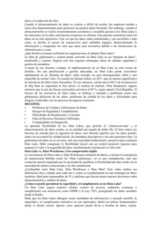 datos y la reducción de silos.
Cuando el almacenamiento de datos es costoso y difícil de escalar, las empresas tienden a
crear silos departamentales para gestionar sus propios datos limitados. Sin embargo, cuando el
almacenamiento se vuelve extremadamente económico y escalable gracias a los Data Lakes y
las soluciones en la nube, esta barrera económica se elimina. Esto permite centralizar todos los
datos en un solo repositorio. Una vez que los datos están centralizados y son accesibles a bajo
costo, se facilita el acceso de autoservicio para múltiples equipos, democratizando la
información y rompiendo los silos que antes eran necesarios debido a las limitaciones de
infraestructura y costo.
¿Qué desafíos comunes enfrentan las organizaciones al adoptar Data Lakes?
La falta de gobernanza y control puede convertir un Data Lake en un “pantano de datos”,
inutilizable y costoso. Superar este reto requiere estrategias claras de calidad, seguridad y
gestión de metadatos.
A pesar de sus enormes ventajas, la implementación de un Data Lake no está exenta de
desafíos. Sin una planificación y gestión adecuadas, un Data Lake puede convertirse
rápidamente en un ¡Pantano de datos’ (data swamp): un caos desorganizado, inútil y casi
imposible de extraer valor. Un estudio de Gartner indicó, en 2017, que un número significativo
de iniciativas de Data Lakes fracasaban. En ese entonces, estimó que el 60 % de los proyectos
de Big Data no superarían la fase piloto, el analista de Gartner, Nick Heudecker, sugería
entonces que la tasa de fracaso real podría acercarse al 85 %, según reportó Tech Republic. El
fracaso de las iniciativas de Data Lakes se atribuye a menudo a problemas como una
gobernanza deficiente de los datos, problemas de calidad de los datos y dificultades para
integrar el data lake con los procesos de negocio existentes.
DESAFÌOS:
• Problemas de Calidad y Gobernanza de Datos.
• Riesgos de Seguridad y Cumplimiento.
• Dificultades de Rendimiento y Consulta
• Falta de Recursos Humanos Calificados
• Complejidades de Integración
La aparente flexibilidad de los Data Lakes, que permite el ‘schema-on-read’ y el
almacenamiento de datos crudos, es en realidad una espada de doble filo. Si bien reduce las
barreras de entrada para la ingestión de datos, esta libertad significa que los datos pueden
entrar sin un control de calidad inicial, sin metadatos descriptivos o sin una estructura clara. La
gobernanza de datos no es un extra, sino una necesidad fundamental y proactiva para cualquier
Data Lake. Debe compensar la flexibilidad inicial con un control posterior riguroso para
asegurar el valor y la seguridad del dato, transformando el potencial en valor real.
Data Lake vs. Data Warehouse: Una comparación rápida
La coexistencia de Data Lakes y Data Warehouses (almacén de datos), e incluso la emergencia
de arquitecturas híbridas como los ‘Data Lakehouses’, no es una contradicción, sino una
evolución natural impulsada por la necesidad de equilibrar la flexibilidad del dato crudo con la
necesidad de análisis estructurado y de alto rendimiento.
¿Confundido entre Data Lake, Data Warehouse y Data Mart? Este video explica sus
diferencias clave, cuándo usar cada uno y cómo se complementan en una estrategia de datos
moderna. Ideal para responsables de TI y analistas que buscan tomar mejores decisiones sobre
almacenamiento y análisis de datos.
¿Cómo se puede garantizar la seguridad y el cumplimiento en un Data Lake?
Un Data Lake seguro requiere cifrado, control de accesos, auditorías continuas y
cumplimiento con normativas como GDPR o la Ley 1581, protegiendo los datos sensibles
desde el diseño.
Dado que los Data Lakes albergan vastas cantidades de información, a menudo sensible, la
seguridad y el cumplimiento normativo no son opcionales; deben ser pilares fundamentales
desde el diseño inicial. Ignorar estos aspectos puede llevar a brechas de datos, multas
 