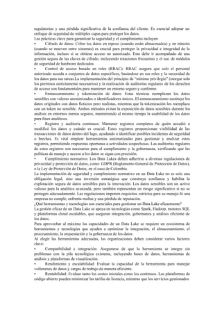regulatorias y una pérdida significativa de la confianza del cliente. Es esencial adoptar un
enfoque de seguridad de múltiples capas para proteger los datos.
Las prácticas clave para garantizar la seguridad y el cumplimiento incluyen:
• Cifrado de datos: Cifrar los datos en reposo (cuando están almacenados) y en tránsito
(cuando se mueven entre sistemas) es crucial para proteger la privacidad e integridad de la
información, incluso si se obtiene acceso no autorizado. Esto debe ir acompañado de una
gestión segura de las claves de cifrado, incluyendo rotaciones frecuentes y el uso de módulos
de seguridad de hardware dedicados.
• Control de acceso basado en roles (RBAC): RBAC asegura que solo el personal
autorizado acceda a conjuntos de datos específicos, basándose en sus roles y la necesidad de
los datos para sus tareas.La implementación del principio de “mínimo privilegio” (otorgar solo
los permisos estrictamente necesarios) y la realización de auditorías regulares de los derechos
de acceso son fundamentales para mantener un entorno seguro y conforme.
• Enmascaramiento y tokenización de datos: Estas técnicas reemplazan los datos
sensibles con valores anonimizados o identificadores únicos. El enmascaramiento sustituye los
datos originales con datos ficticios pero realistas, mientras que la tokenización los reemplaza
con un token no sensible. Ambos métodos evitan la exposición de datos sensibles durante los
análisis en entornos menos seguros, manteniendo al mismo tiempo la usabilidad de los datos
para fines analíticos.
• Registro y auditoría continuos: Mantener registros completos de quién accedió o
modificó los datos y cuándo es crucial. Estos registros proporcionan visibilidad de las
transacciones de datos dentro del lago, ayudando a identificar posibles incidentes de seguridad
o brechas. Es vital emplear herramientas automatizadas para gestionar y analizar estos
registros, permitiendo respuestas oportunas a actividades sospechosas. Las auditorías regulares
de estos registros son necesarias para el cumplimiento y la gobernanza, verificando que las
políticas de manejo y acceso a los datos se sigan con precisión.
• Cumplimiento normativo: Los Data Lakes deben adherirse a diversas regulaciones de
privacidad y protección de datos, como: GDPR (Reglamento General de Protección de Datos),
o la Ley de Protección de Datos, en el caso de Colombia.
La implementación de seguridad y cumplimiento normativo en un Data Lake no es solo una
obligación legal, sino una inversión estratégica que construye confianza y habilita la
explotación segura de datos sensibles para la innovación. Los datos sensibles son un activo
valioso para la analítica avanzada, pero también representan un riesgo significativo si no se
protegen adecuadamente. Las regulaciones imponen requisitos estrictos para su manejo.Si una
empresa no cumple, enfrenta multas y una pérdida de reputación.
¿Qué herramientas y tecnologías son esenciales para gestionar un Data Lake eficazmente?
La gestión eficaz de un Data Lake se apoya en tecnologías como Spark, Hadoop, motores SQL
y plataformas cloud escalables, que aseguran integración, gobernanza y análisis eficiente de
los datos.
Para aprovechar al máximo las capacidades de un Data Lake se requiere un ecosistema de
herramientas y tecnologías que ayuden a optimizar la integración, el almacenamiento, el
procesamiento, la orquestación y la gobernanza de los datos.
Al elegir las herramientas adecuadas, las organizaciones deben considerar varios factores
clave:
• Compatibilidad e integración: Asegurarse de que la herramienta se integre sin
problemas con la pila tecnológica existente, incluyendo bases de datos, herramientas de
análisis y plataformas de visualización.
• Rendimiento y escalabilidad: Evaluar la capacidad de la herramienta para manejar
volúmenes de datos y cargas de trabajo de manera eficiente.
• Rentabilidad: Evaluar tanto los costos iniciales como los continuos. Las plataformas de
código abierto pueden minimizar las tarifas de licencia, mientras que los servicios gestionados
 