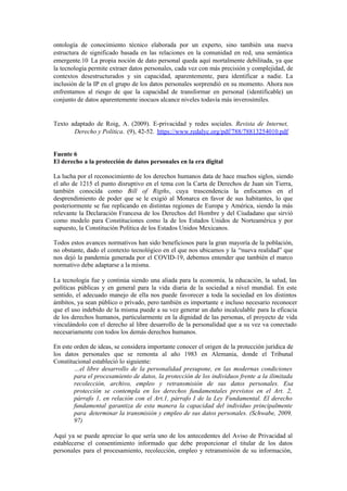 ontología de conocimiento técnico elaborada por un experto, sino también una nueva
estructura de significado basada en las relaciones en la comunidad en red, una semántica
emergente.10 La propia noción de dato personal queda aquí mortalmente debilitada, ya que
la tecnología permite extraer datos personales, cada vez con más precisión y complejidad, de
contextos desestructurados y sin capacidad, aparentemente, para identificar a nadie. La
inclusión de la IP en el grupo de los datos personales sorprendió en su momento. Ahora nos
enfrentamos al riesgo de que la capacidad de transformar en personal (identificable) un
conjunto de datos aparentemente inocuos alcance niveles todavía más inverosímiles.
Texto adaptado de Roig, A. (2009). E-privacidad y redes sociales. Revista de Internet,
Derecho y Política. (9), 42-52. https://www.redalyc.org/pdf/788/78813254010.pdf
Fuente 6
El derecho a la protección de datos personales en la era digital
La lucha por el reconocimiento de los derechos humanos data de hace muchos siglos, siendo
el año de 1215 el punto disruptivo en el tema con la Carta de Derechos de Juan sin Tierra,
también conocida como Bill of Rigths, cuya trascendencia la enfocamos en el
desprendimiento de poder que se le exigió al Monarca en favor de sus habitantes, lo que
posteriormente se fue replicando en distintas regiones de Europa y América, siendo la más
relevante la Declaración Francesa de los Derechos del Hombre y del Ciudadano que sirvió
como modelo para Constituciones como la de los Estados Unidos de Norteamérica y por
supuesto, la Constitución Política de los Estados Unidos Mexicanos.
Todos estos avances normativos han sido beneficiosos para la gran mayoría de la población,
no obstante, dado el contexto tecnológico en el que nos ubicamos y la “nueva realidad” que
nos dejó la pandemia generada por el COVID-19, debemos entender que también el marco
normativo debe adaptarse a la misma.
La tecnología fue y continúa siendo una aliada para la economía, la educación, la salud, las
políticas públicas y en general para la vida diaria de la sociedad a nivel mundial. En este
sentido, el adecuado manejo de ella nos puede favorecer a toda la sociedad en los distintos
ámbitos, ya sean público o privado, pero también es importante e incluso necesario reconocer
que el uso indebido de la misma puede a su vez generar un daño incalculable para la eficacia
de los derechos humanos, particularmente en la dignidad de las personas, el proyecto de vida
vinculándolo con el derecho al libre desarrollo de la personalidad que a su vez va conectado
necesariamente con todos los demás derechos humanos.
En este orden de ideas, se considera importante conocer el origen de la protección jurídica de
los datos personales que se remonta al año 1983 en Alemania, donde el Tribunal
Constitucional estableció lo siguiente:
…el libre desarrollo de la personalidad presupone, en las modernas condiciones
para el procesamiento de datos, la protección de los individuos frente a la ilimitada
recolección, archivo, empleo y retransmisión de sus datos personales. Esa
protección se contempla en los derechos fundamentales previstos en el Art. 2,
párrafo 1, en relación con el Art.1, párrafo I de la Ley Fundamental. El derecho
fundamental garantiza de esta manera la capacidad del individuo principalmente
para determinar la transmisión y empleo de sus datos personales. (Schwabe, 2009,
97)
Aquí ya se puede apreciar lo que sería uno de los antecedentes del Aviso de Privacidad al
establecerse el consentimiento informado que debe proporcionar el titular de los datos
personales para el procesamiento, recolección, empleo y retransmisión de su información,
 