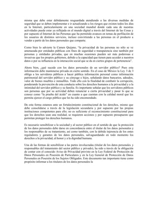 misma que debe estar debidamente resguardada atendiendo a las diversas medidas de
seguridad que se deben implementar e ir actualizando a los riesgos que existen todos los días
en la Internet, particularmente en una sociedad mundial donde cada una de nuestras
actividades puede estar ya reflejada en el mundo digital a través del Internet de las Cosas y
por supuesto el Internet de las Personas que ha permitido avances en temas de perfilación de
los usuarios de distintos servicios, incluso convirtiendo a las personas en el producto a
vender a partir de los datos personales que comparte.
Como bien lo advierte la Camen Quijano, “la privacidad de las personas no sólo se ve
amenazada por entidades públicas con fines de seguridad o transparencia sino también por
personas y entidades privadas, que en muchas ocasiones pueden ser más poderosas e
invasivas que los propios gobiernos, debido a la capacidad que tienen para acceder a nuestros
datos o por su influencia en la interacción social que se da en ciertos grupos de pertenencia”.
Ahora bien, ¿qué sucede con los datos personales de un servidor público? Pues esta
información debe mantenerse privada en cierto sentido. En el caso de México la Ley 3 de 3
obliga a los servidores públicos a hacer pública información personal como información
patrimonial del servidor público y su cónyuge e hijos, señalando datos bancarios, adeudos,
valor de bienes muebles e inmuebles. Todo ello con la finalidad de combatir la corrupción,
ponderando la prevención de esta conducta sobre los derechos humanos a la privacidad y a la
intimidad del servidor público y su familia. Es importante señalar que los servidores públicos
son personas que por su actividad deben renunciar a cierta privacidad y pasar lo que se
conoce como “la prueba del ácido” en cuanto a que cuentan con la calidad moral que les
permita ejercer el cargo público que les ha sido encomendado.
De esta forma estamos ante un fortalecimiento constitucional de los derechos, mismo que
debe consolidarse a través de la legislación secundaria y por supuesto por las propias
instituciones competentes para ello; no es suficiente el reconocimiento constitucional para
que los derechos sean una realidad, se requieren acciones y por supuesto presupuesto que
permitan proteger los derechos humanos.
Es necesario sensibilizar a la sociedad y al sector público en el sentido de que la protección
de los datos personales debe darse en concordancia entre el titular de los datos personales y
los responsables de su tratamiento, así como también, con la debida injerencia de los entes
reguladores y garantes de los datos personales, salvaguardando en todo momento los
derechos a la privacidad, al honor y a la dignidad humana.
Una de las formas de sensibilizar a las partes involucradas (titular de los datos personales y
responsables del tratamiento del sector público y privado), ha sido a través de la obligación
de contar con el conocido Aviso de Privacidad previsto en la Ley Federal de Protección de
Datos Personales en Posesión de Particulares y en la Ley General de Protección de Datos
Personales en Posesión de los Sujetos Obligados. Este documento tan importante tiene como
propósito informar a los titulares de los datos personales la
 