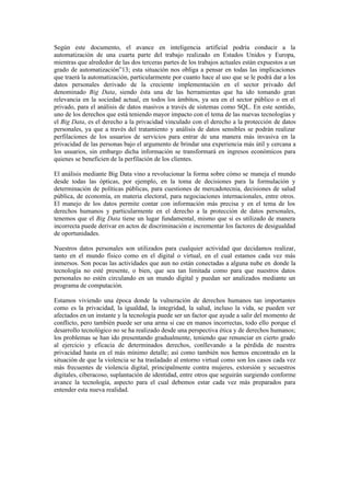 Según este documento, el avance en inteligencia artificial podría conducir a la
automatización de una cuarta parte del trabajo realizado en Estados Unidos y Europa,
mientras que alrededor de las dos terceras partes de los trabajos actuales están expuestos a un
grado de automatización”13; esta situación nos obliga a pensar en todas las implicaciones
que traerá la automatización, particularmente por cuanto hace al uso que se le podrá dar a los
datos personales derivado de la creciente implementación en el sector privado del
denominado Big Data, siendo ésta una de las herramientas que ha ido tomando gran
relevancia en la sociedad actual, en todos los ámbitos, ya sea en el sector público o en el
privado, para el análisis de datos masivos a través de sistemas como SQL. En este sentido,
uno de los derechos que está teniendo mayor impacto con el tema de las nuevas tecnologías y
el Big Data, es el derecho a la privacidad vinculado con el derecho a la protección de datos
personales, ya que a través del tratamiento y análisis de datos sensibles se podrán realizar
perfilaciones de los usuarios de servicios para entrar de una manera más invasiva en la
privacidad de las personas bajo el argumento de brindar una experiencia más útil y cercana a
los usuarios, sin embargo dicha información se transformará en ingresos económicos para
quienes se beneficien de la perfilación de los clientes.
El análisis mediante Big Data vino a revolucionar la forma sobre cómo se maneja el mundo
desde todas las ópticas, por ejemplo, en la toma de decisiones para la formulación y
determinación de políticas públicas, para cuestiones de mercadotecnia, decisiones de salud
pública, de economía, en materia electoral, para negociaciones internacionales, entre otros.
El manejo de los datos permite contar con información más precisa y en el tema de los
derechos humanos y particularmente en el derecho a la protección de datos personales,
tenemos que el Big Data tiene un lugar fundamental, mismo que si es utilizado de manera
incorrecta puede derivar en actos de discriminación e incrementar los factores de desigualdad
de oportunidades.
Nuestros datos personales son utilizados para cualquier actividad que decidamos realizar,
tanto en el mundo físico como en el digital o virtual, en el cual estamos cada vez más
inmersos. Son pocas las actividades que aun no están conectadas a alguna nube en donde la
tecnología no esté presente, o bien, que sea tan limitada como para que nuestros datos
personales no estén circulando en un mundo digital y puedan ser analizados mediante un
programa de computación.
Estamos viviendo una época donde la vulneración de derechos humanos tan importantes
como es la privacidad, la igualdad, la integridad, la salud, incluso la vida, se pueden ver
afectados en un instante y la tecnología puede ser un factor que ayude a salir del momento de
conflicto, pero también puede ser una arma si cae en manos incorrectas, todo ello porque el
desarrollo tecnológico no se ha realizado desde una perspectiva ética y de derechos humanos;
los problemas se han ido presentando gradualmente, teniendo que renunciar en cierto grado
al ejercicio y eficacia de determinados derechos, conllevando a la pérdida de nuestra
privacidad hasta en el más mínimo detalle; así como también nos hemos encontrado en la
situación de que la violencia se ha trasladado al entorno virtual como son los casos cada vez
más frecuentes de violencia digital, principalmente contra mujeres, extorsión y secuestros
digitales, ciberacoso, suplantación de identidad, entre otros que seguirán surgiendo conforme
avance la tecnología, aspecto para el cual debemos estar cada vez más preparados para
entender esta nueva realidad.
 