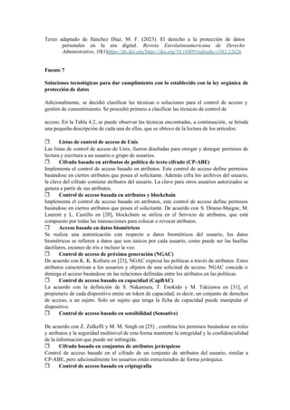 Texto adaptado de Sánchez Díaz, M. F. (2023). El derecho a la protección de datos
personales en la era digital. Revista Eurolatinoamericana de Derecho
Administrativo, 10(1)https://dx.doi.org/https://doi.org/10.14409/redoeda.v10i1.12626
Fuente 7
Soluciones tecnológicas para dar cumplimiento con lo establecido con la ley orgánica de
protección de datos
Adicionalmente, se decidió clasificar las técnicas o soluciones para el control de acceso y
gestión de consentimiento. Se procedió primero a clasificar las técnicas de control de
acceso. En la Tabla 4.2, se puede observar las técnicas encontradas, a continuación, se brinda
una pequeña descripción de cada una de ellas, que se obtuvo de la lectura de los artículos:
❒ Listas de control de acceso de Unix
Las listas de control de acceso de Unix, fueron diseñadas para otorgar y denegar permisos de
lectura y escritura a un usuario o grupo de usuarios.
❒ Cifrado basado en atributos de política de texto cifrado (CP-ABE)
Implementa el control de acceso basado en atributos. Este control de acceso define permisos
basándose en ciertos atributos que posea el solicitante. Además cifra los archivos del usuario,
la clave del cifrado contiene atributos del usuario. La clave para otros usuarios autorizados se
genera a partir de sus atributos.
❒ Control de acceso basada en atributos y blockchain
Implementa el control de acceso basado en atributos, este control de acceso define permisos
basándose en ciertos atributos que posea el solicitante. De acuerdo con S. Drame-Maigne, M.
Laurent y L. Castillo en [20], blockchain se utiliza en el Servicio de atributos, que está
compuesto por todas las transacciones para colocar o revocar atributos.
❒ Acceso basado en datos biométricos
Se realiza una autenticación con respecto a datos biométricos del usuario, los datos
biométricos se refieren a datos que son únicos por cada usuario, como puede ser las huellas
dactilares, escaneo de iris e incluso la voz.
❒ Control de acceso de próxima generación (NGAC)
De acuerdo con K. K. Kolluru en [23], NGAC expresa las políticas a través de atributos. Estos
atributos caracterizan a los usuarios y objetos de una solicitud de acceso. NGAC concede o
deniega el acceso basándose en las relaciones definidas entre los atributos en las políticas.
❒ Control de acceso basado en capacidad (CapBAC)
La acuerdo con la definición de S. Nakamura, T. Enokido y M. Takizawa en [31], el
propietario de cada dispositivo emite un token de capacidad, es decir, un conjunto de derechos
de acceso, a un sujeto. Solo un sujeto que tenga la ficha de capacidad puede manipular el
dispositivo.
❒ Control de acceso basado en sensibilidad (Sensative)
De acuerdo con Z. Zulkefli y M. M. Singh en [25] , combina los permisos basándose en roles
y atributos y la seguridad multinivel de esta forma mantiene la integridad y la confidencialidad
de la información que puede ser infringida.
❒ Cifrado basado en conjuntos de atributos jerárquicos
Control de acceso basado en el cifrado de un conjunto de atributos del usuario, similar a
CP-ABE, pero adicionalmente los usuarios están estructurados de forma jerárquica.
❒ Control de acceso basado en criptografía
 
