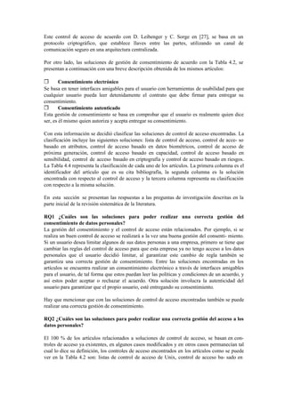 Este control de acceso de acuerdo con D. Leibenger y C. Sorge en [27], se basa en un
protocolo criptográfico, que establece llaves entre las partes, utilizando un canal de
comunicación seguro en una arquitectura centralizada.
Por otro lado, las soluciones de gestión de consentimiento de acuerdo con la Tabla 4.2, se
presentan a continuación con una breve descripción obtenida de los mismos artículos:
❒ Consentimiento electrónico
Se basa en tener interfaces amigables para el usuario con herramientas de usabilidad para que
cualquier usuario pueda leer detenidamente el contrato que debe firmar para entregar su
consentimiento.
❒ Consentimiento autenticado
Esta gestión de consentimiento se basa en comprobar que el usuario es realmente quien dice
ser, es él mismo quien autoriza y acepta entregar su consentimiento.
Con esta información se decidió clasificar las soluciones de control de acceso encontradas. La
clasificación incluye las siguientes soluciones: lista de control de acceso, control de acce- so
basado en atributos, control de acceso basado en datos biométricos, control de acceso de
próxima generación, control de acceso basado en capacidad, control de acceso basado en
sensibilidad, control de acceso basado en criptografía y control de acceso basado en riesgos.
La Tabla 4.4 representa la clasificación de cada uno de los artículos. La primera columna es el
identificador del artículo que es su cita bibliografía, la segunda columna es la solución
encontrada con respecto al control de acceso y la tercera columna representa su clasificación
con respecto a la misma solución.
En esta sección se presentan las respuestas a las preguntas de investigación descritas en la
parte inicial de la revisión sistemática de la literatura.
RQ1 ¿Cuáles son las soluciones para poder realizar una correcta gestión del
consentimiento de datos personales?
La gestión del consentimiento y el control de acceso están relacionados. Por ejemplo, si se
realiza un buen control de acceso se realizará a la vez una buena gestión del consenti- miento.
Si un usuario desea limitar algunos de sus datos personas a una empresa, primero se tiene que
cambiar las reglas del control de acceso para que esta empresa ya no tengo acceso a los datos
personales que el usuario decidió limitar, al garantizar este cambio de regla también se
garantiza una correcta gestión de consentimiento. Entre las soluciones encontradas en los
artículos se encuentra realizar un consentimiento electrónico a través de interfaces amigables
para el usuario, de tal forma que estos puedan leer las políticas y condiciones de un acuerdo, y
así estos poder aceptar o rechazar el acuerdo. Otra solución involucra la autenticidad del
usuario para garantizar que el propio usuario, esté entregando su consentimiento.
Hay que mencionar que con las soluciones de control de acceso encontradas también se puede
realizar una correcta gestión de consentimiento.
RQ2 ¿Cuáles son las soluciones para poder realizar una correcta gestión del acceso a los
datos personales?
El 100 % de los artículos relacionados a soluciones de control de acceso, se basan en con-
troles de acceso ya existentes, en algunos casos modificados y en otros casos permanecían tal
cual lo dice su definición, los controles de acceso encontrados en los artículos como se puede
ver en la Tabla 4.2 son: listas de control de acceso de Unix, control de acceso ba- sado en
 