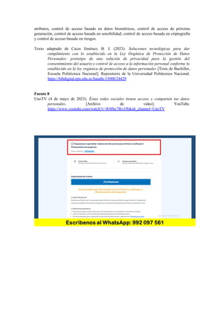 atributos, control de acceso basado en datos biométricos, control de acceso de próxima
generación, control de acceso basada en sensibilidad, control de acceso basada en criptografía
y control de acceso basado en riesgos.
Texto adaptado de Caiza Jiménez, B. J. (2023). Soluciones tecnológicas para dar
cumplimiento con lo establecido en la Ley Orgánica de Protección de Datos
Personales: prototipo de una solución de privacidad para la gestión del
consentimiento del usuario y control de acceso a la información personal conforme lo
establecido en la ley orgánica de protección de datos personales [Tesis de Bachiller,
Escuela Politécnica Nacional]. Repositorio de la Universidad Politécnica Nacional.
https://bibdigital.epn.edu.ec/handle/15000/24429
Fuente 8
UnoTV (4 de mayo de 2023). Éstas redes sociales tienen acceso y comparten tus datos
personales. [Archivo de video]. YouTube.
https://www.youtube.com/watch?v=R48bc7Ro1f8&ab_channel=UnoTV
 