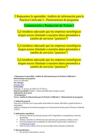 📝 Repasamos lo aprendido: Análisis de información para la
Práctica Calificada 2 - Planteamiento de preguntas
Comprensión y Redacción de Textos I
🔴¿Consideras adecuado que las empresas tecnológicas
tengan acceso ilimitado a nuestros datos personales a
cambio de servicios "gratuitos"?
🔴¿Consideras adecuado que las empresas tecnológicas
tengan acceso ilimitado a nuestros datos personales a
cambio de servicios "gratuitos"?
🔴¿Consideras adecuado que las empresas tecnológicas
tengan acceso ilimitado a nuestros datos personales a
cambio de servicios "gratuitos"?
📝 Repasamos lo aprendido: Análisis de información para la Práctica Calificada 2 -
Planteamiento de preguntas
Tarea no calificada•
Por entregar
Entregar tarea
Fecha límite
Domingo, 21 de junio de 2026 a las 23:59 p.m.
Intentos permitidosTendrás 1 intento permitido para entregar tu tarea.
Indicaciones de la tarea
¡Practiquemos!
Tarea: Análisis de información para la Práctica Calificada 2 - Planteamiento de preguntas
1. Indicación general:
Esta tarea es flexible, por lo que puedes desarrollarla de manera individual o grupal (máximo 4
integrantes).
Aplicala estrategia de formulación preguntas en la discusión de fuentes para la Practica Calificada
2 (PC2).
2. Indicaciones específicas:
 Revisa las fuentes de información para la PC2 disponibles en la plataforma virtual de
aprendizaje.
 Analiza e identifica la información más relevante que te permita sustentar tu tesis.
 Formula preguntas para comprender la información seleccionada y regístrala en
el formato de la tarea.
 Sube el archivo final a través de esta actividad, dentro del plazo establecido.
3. Recomendaciones
 Revisa bien el documento a enviar.
 