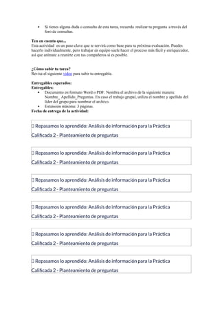  Si tienes alguna duda o consulta de esta tarea, recuerda realizar tu pregunta a través del
foro de consultas.
Ten en cuenta que...
Esta actividad es un paso clave que te servirá como base para tu próxima evaluación. Puedes
hacerlo individualmente, pero trabajar en equipo suele hacer el proceso más fácil y enriquecedor,
así que anímate a reunirte con tus compañeros si es posible.
¿Cómo subir tu tarea?
Revisa el siguiente video para subir tu entregable.
Entregables esperados:
Entregables:
 Documento en formato Word o PDF. Nombra el archivo de la siguiente manera:
Nombre_ Apellido_Preguntas. En caso el trabajo grupal, utiliza el nombre y apellido del
líder del grupo para nombrar el archivo.
 Extensión máxima: 3 páginas.
Fecha de entrega de la actividad:
📝 Repasamos lo aprendido: Análisis de información para la Práctica
Calificada 2 - Planteamiento de preguntas
📝 Repasamos lo aprendido: Análisis de información para la Práctica
Calificada 2 - Planteamiento de preguntas
📝 Repasamos lo aprendido: Análisis de información para la Práctica
Calificada 2 - Planteamiento de preguntas
📝 Repasamos lo aprendido: Análisis de información para la Práctica
Calificada 2 - Planteamiento de preguntas
📝 Repasamos lo aprendido: Análisis de información para la Práctica
Calificada 2 - Planteamiento de preguntas
📝 Repasamos lo aprendido: Análisis de información para la Práctica
Calificada 2 - Planteamiento de preguntas
 