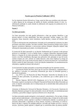 Fuentes para la Práctica Calificada 2 (PC2)
Lee las siguientes fuentes informativas. Luego, anota las ideas que consideres más relevantes
y aplica algunas de las estrategias de análisis de fuentes estudiadas durante el ciclo. La
información analizada la usarás durante la elaboración del esquema de producción de la
Práctica Calificada 2.
Fuente 1
Los datos personales
Los datos personales son toda aquella información o dato que permite identificar a una
persona natural o la hace identificable. Son datos personales: nombre, imagen. voz, DNI,
pasaporte, firma, domicilio, correo electrónico, huella dactilar y número de teléfono entre
otros.
Cuando la información está estrechamente vinculada con la intimidad de la persona, los datos
personales serán datos sensibles. Son datos sensibles: Datos biométricos Origen racial y étnico
Ingresos económicos Opiniones o convicciones políticas Religión Afiliación sindical Toda
información relacionada con la salud, o la orientación sexual.
La protección de datos personales es un derecho fundamental que le permite a toda persona
preservar su intimidad y la de su familia frente a cualquier tratamiento desproporcionado,
abusivo o irregular de sus datos personales. En la actualidad, diversas actividades cotidianas
(asistir a una feria inmobiliaria, descargar unas aplicación web, participar en una red social,
realizar compras por web, solicitar un crédito bancario, entre otras) implican la entrega de
datos personales, por lo que resulta necesario darles un mínimo de protección. La Constitución
Política cautela los datos personales a través del derecho fundamental a la autodeterminación
informativa, regulado en inciso 6 del artículo 2.
A nivel nacional, los datos personales se encuentran protegidos por las siguientes normas:
1. Constitución Política del Perú, prevé que los servicios informáticos, computarizados o
no, públicos o privados, no suministren información que afecte la intimidad personal y
familiar de las personas.
2. Ley 29733, Ley de Protección de Datos Personales: desarrolla los derechos de los
titulares de datos personales, los principios y las condiciones que se deben aplicar en su
tratamiento.
3. Decreto Supremo 003-2013-JUS, Reglamento de la Ley de Protección de Datos
Personales: regula la inscripción en el Registro Nacional de Protección de Datos Personales así
como el régimen sancionador ante la inobservancia de la normatividad sobre protección de
datos personales.
Asimismo, la Declaración Universal de Derechos Humanos y la Convención Americana de
Derechos Humanos protegen los datos personales a través del derecho a la intimidad personal
y familiar, y proscriben cualquier injerencia arbitraria en la vida privada.
Los datos personales pueden protegerse a nivel judicial y administrativo. Por un lado, el titular
puede concurrir judicialmente. a través del proceso de habeas data, el titular de los datos puede
conocer, actualizar, incluir, suprimir o rectificar la información referida a su persona que se
encuentre almacenada o registrada en forma manual, mecánica o informática, en archivos,
bancos de datos o registros de entidades públicas o privadas que brinden servicios o acceso a
terceros. Asimismo, puede suprimir o impedir que se suministren datos de carácter sensible
 