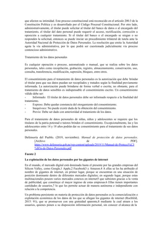 que afecten su intimidad. Este proceso constitucional está reconocido en el artículo 200.3 de la
Constitución Política y es desarrollado por el Código Procesal Constitucional. Por otro lado,
administrativamente, el titular puede solicitar al titular del banco de datos o al encargado del
tratamiento, el titular del dato personal puede requerir el acceso, rectificación, corrección u
oposición a cualquier tratamiento. Si el titular del banco o el encargado se niegan o no
responden la solicitud, entonces se puede iniciar un procedimiento trilateral de tutela ante la
Autoridad Nacional de Protección de Datos Personales. La resolución que emita la Autoridad
agota la vía administrativa, por lo que podrá ser cuestionada judicialmente vía proceso
contencioso administrativo.
Tratamiento de los datos personales
Es cualquier operación o proceso, automatizado o manual, que se realiza sobre los datos
personales, tales como recopilación, grabación, registro, almacenamiento, conservación, uso,
consulta, transferencia, modificación, supresión, bloqueo, entre otros.
El consentimiento para el tratamiento de datos personales es la autorización que debe brindar
el titular para que sus datos puedan ser recopilados y tratados según la finalidad previamente
informada. La autorización puede brindarse de forma verbal o escrita; no obstante, para el
tratamiento de datos sensibles es indispensable el consentimiento escrito. Un consentimiento
válido debe ser:
- Informado: El titular de datos personales debe ser informado respecto a la finalidad del
tratamiento.
- Expreso. Debe quedar constancia del otorgamiento del consentimiento.
- Inequívoco: No puede existir duda de la obtención del consentimiento.
- Previo: Debe ser dado con anterioridad al tratamiento de los datos.
Para el tratamiento de datos personales de niñas, niños y adolescentes se requiere que los
titulares de la patria potestad o tutores brinden el consentimiento. Excepcionalmente, las y los
adolescentes entre 14 y 18 años podrán dar su consentimiento para el tratamiento de sus datos
personales.
Defensoría del Pueblo. (2019, noviembre). Manual de protección de datos personales.
[Archivo de PDF].
https://www.defensoria.gob.pe/wp-content/uploads/2019/11/Manual-de-Protecci%C3
%B3n-de-Datos-Personales.pdf
Fuente 2
La explotación de los datos personales por los gigantes de internet
En el mundo, el mercado digital está dominado hasta el presente por las grandes empresas del
Silicon Valley, como Google,1 Apple,2 Facebook3 y Amazon.4 A ellas se les ha atribuido el
nombre de gigantes de internet, en primer lugar, porque se encuentran en una situación de
posición dominante dentro de diferentes mercados digitales; en segundo lugar, porque estas
multinacionales poseen varios mercados conexos en internet5 que subsisten gracias a la venta
de publicidad, que constituye el mayor ingreso de estas empresas.6 Ellas tienen importantes
cantidades de usuarios,7 lo que les permite actuar de manera autónoma e independiente con
relación a la competencia.
Un problema persistente en materia de protección de datos personales es la comercialización o
explotación económica de los datos de los que se allegan los gigantes de internet (Rochfeld,
2015: 91), que se promueven con una gratuidad aparente,8 mediante la cual atraen a los
usuarios, quienes ponen a su disposición información personal, sin conocer el alcance de la
 