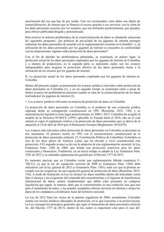 autorización del uso que hay de por medio. Una vez recolectados, estos datos son objeto de
comercialización, de manera que se financia el acceso gratuito a sus servicios con la venta de
los datos personales inscritos por los usuarios, que son utilizados posteriormente, por ejemplo,
para ofrecer publicidad dirigida y personalizada.
Para resolver la anterior problemática de la comercialización de datos se intentarán solucionar
las siguientes preguntas: ¿las políticas de privacidad de los gigantes de internet protegen
realmente los datos personales de acuerdo con la reglamentación existente en Colombia?, y ¿la
utilización de los datos personales por los gigantes de internet se encuentra en conformidad
con las disposiciones vigentes sobre protección de datos personales?
Con el fin de abordar las problemáticas planteadas, se examinará, en primer lugar, la
protección actual de los datos personales explotados por los gigantes de internet en Colombia,
y a manera de proposición, en la segunda parte se analizarán cuáles son los avances
indispensables para asegurar la protección efectiva de los datos personales frente a la
utilización de los mismos por los gigantes de internet.
II. La protección actual de los datos personales explotados por los gigantes de internet en
Colombia
Dentro del presente acápite se presentarán los avances jurídicos relevantes sobre protección de
datos personales en Colombia (1), y en un segundo tiempo se examinará cómo a pesar de
dichos avances las problemáticas persisten cuando se trata de la comercialización de los datos
realizada por los gigantes de internet (2).
1. Los avances jurídicos relevantes en materia de protección de datos en Colombia
La protección de datos personales en Colombia es el producto de una evolución jurídica
esperada desde su consagración constitucional en 1991 (Remolina, 2015: 120), y su
materialización legislativa tiene lugar posteriormente en 2008 y 2012. Colombia ha acogido el
modelo de la Directiva 95/46/CE (1995), aplicable en Europa hasta el 2018, año en el cual
entrará en vigor el reglamento relativo a la protección de datos personales que se deriva de la
adopción el 14 de abril de 2016 por el Parlamento Europeo (Reglamento 2016/679).
Los avances más relevantes sobre protección de datos personales en Colombia se presentan en
tres momentos. El primero ocurre en 1991 con el reconocimiento constitucional de la
protección de datos personales (artículo 15, Constitución Política de Colombia) -Colombia es
uno de los doce países de América Latina que ha elevado a nivel constitucional esta
protección-.9 El segundo avance se da con la adopción de una reglamentación sectorial, la Ley
Estatutaria Núm. 1266 de 2008, que brinda una protección restrictiva para los datos
comerciales y financieros. Finalmente, en un tercer tiempo se adoptó la Ley Estatutaria Núm.
1581 de 2012 y su anhelada reglamentación general por el Decreto 1377 de 2013.
Es menester precisar que en Colombia existe una reglamentación híbrida (sentencia C-
748/11), ya que la ley de regulación sectorial de 2008 (o Estatutaria Núm. 1266) debe
articularse con la ley general de 2012 (o Estatutaria Núm. 1581), toda vez que la primera no
cumple con las exigencias de una regulación general de protección de datos (Remolina, 2015:
136). A modo de ilustración, la Ley no incluye los datos sensibles dentro del articulado; omite
fijar el alcance y las exigencias del contenido del consentimiento y el régimen de transferencia
internacional de datos, puntos fundamentales que deben estar presentes en cualquier
legislación que regule la materia, dado que el consentimiento es una condición sine qua non
para el tratamiento de datos, y las grandes compañías ofrecen servicios en internet y alojan los
datos de los ciudadanos colombianos fuera del territorio nacional.
La Ley de 2012 llena los vacíos de la anterior regulación de 2008; actualmente, Colombia
cuenta con niveles jurídicos adecuados de protección, en lo que concierne a su positivización.
La Ley consagra los principios generales que rigen el tratamiento de datos personales (artículo
4o. del Decreto 1377 de 2013), dentro de los cuales es importante citar para el caso del
 