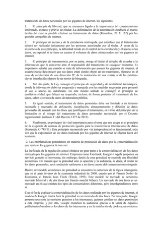 tratamiento de datos personales por los gigantes de internet, los siguientes:
1. El principio de libertad, que se encuentra ligado a la importancia del consentimiento
informado, expreso y previo del titular. La delimitación de la autorización establece el marco
dentro del cual es posible efectuar un tratamiento de datos (Remolina, 2015: 132) por las
grandes compañías de internet.
2. El principio de acceso y de la circulación restringida, que establece que el tratamiento
deberá ser realizado únicamente por las personas autorizadas por el titular. A pesar de la
existencia de este principio, la dificultad reside en el control de la circulación y el acceso a los
datos, en especial si se tiene en cuenta el volumen de datos almacenados por los gigantes de
internet.
3. El principio de transparencia, por su parte, otorga al titular el derecho de acceder a la
información que le concierne ante el responsable del tratamiento en cualquier momento. Es
importante señalar que cuando se trata de información que poseen los gigantes de internet, el
usuario puede desconocer que sus datos están siendo objeto de un tratamiento, piénsese en el
caso de recolección de una dirección IP, de la instalación de una cookie o de las palabras
claves introducidas dentro de un motor de búsqueda.
4. Por otra parte, la Ley consagra el principio de seguridad y de neutralidad tecnológica,
donde la información debe ser asegurada y manejada con las medidas necesarias para prevenir
el uso o acceso no autorizado. En este mismo sentido se consagró el principio de
confidencialidad, que deberá ser respetado, incluso, de forma posterior al tratamiento de los
datos, salvo si se trata de datos de naturaleza pública.
5. En igual sentido, el tratamiento de datos personales debe ser limitado a un término
razonable y necesario de utilización, recopilación, almacenamiento y difusión de datos
personales de acuerdo con los fines que justifiquen el tratamiento, en virtud del principio de la
limitación en el tiempo del tratamiento de datos personales reconocido por el Decreto
reglamentario (artículo 11 del Decreto 1377 de 2013).
6. Finalmente, un principio de vital importancia para el tema que nos ocupa es el principio
de la exigencia de normas de protección iguales para la transferencia internacional de datos
(Sentencia C-748/11). Este principio reconocido por vía jurisprudencial es fundamental, toda
vez que la explotación de los datos realizada por los gigantes de internet se efectúa fuera del
territorio.
2. Las problemáticas persistentes en materia de protección de datos por la comercialización
que realizan los gigantes de internet
La ineficacia de la regulación actual obedece en gran parte a la comercialización de los datos
realizada por los gigantes de internet. Empresas como Facebook, Google o Apple proponen un
servicio gratuito al internauta; sin embargo, detrás de esta gratuidad se esconde una finalidad
económica. De manera que la gratuidad sólo es aparente y la audiencia, es decir, el titular de
los datos personales, será conducido sutilmente a no darse cuenta del consentimiento otorgado.
Dentro del modelo económico de gratuidad se encuentra la estructura de la lógica interagente,
que es el gran invento de la economía industrial de 2000, creado por el Premio Nobel de
Economía, el francés Jean Tirole (Tirole, 1993). Este modelo de mercado se denomina
mercado bilateral o de dos fases (en francés marché biface). Un mercado de dos fases es un
mercado en el cual existen dos tipos de consumidores diferentes, pero interdependientes entre
sí.
Con el fin de explicar la comercialización de los datos realizada por los gigantes de internet, el
modelo de Google ilustra bien la gratuidad en un mercado de dos fases. Por una parte, Google
propone una serie de servicios gratuitos a los internautas, quienes confían sus datos personales
a esta empresa, y por otra, Google monetiza la audiencia gracias a la venta de espacios
publicitarios basados en los datos de los internautas y en la instalación de cookies para orientar
 