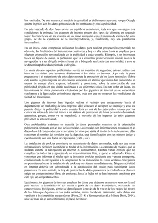 los resultados. De esta manera, el modelo de gratuidad es doblemente aparente, porque Google
genera ingresos con los datos personales de los internautas y con la publicidad.
En este mercado de dos fases existe un equilibrio económico, toda vez que convergen tres
condiciones: la primera, los gigantes de internet poseen dos tipos de clientela; en segundo
lugar, los beneficios de los clientes de un grupo aumentan con el número de clientes del otro
grupo, de ahí la existencia de la interdependencia, y, finalmente, hay una plataforma
intermediaria.
En un inicio, estas compañías utilizaban los datos para realizar prospección comercial; no
obstante, las finalidades del tratamiento cambiaron y hoy en día estos datos se emplean para
efectuar orientación personalizada de la publicidad a cada usuario. Ejemplo, si un internauta
busca un tiquete de avión, la publicidad que va a encontrar posteriormente cuando realiza la
navegación va a ser dirigida sobre el tema de la búsqueda realizada con anterioridad, a esto se
le denomina publicidad orientada o dirigida.
La venta de esos espacios publicitarios sucede en cuestión de segundos; esto se realiza con
base en las visitas que hacemos diariamente a los sitios de internet. Aquí vale la pena
preguntarse si el tratamiento de estos datos respeta la protección de los datos personales. Sobre
este asunto, la gran mayoría de utilizadores coincidirá en afirmar que nunca han consentido, al
menos de manera clara, expresa, informada y consciente, sobre la autorización de una
publicidad dirigida en sus visitas realizadas a los diferentes sitios. En este orden de ideas, los
tratamientos de datos personales efectuados por los gigantes de internet no se encuentran
conformes a la legislación colombiana vigente, toda vez que no respetan las condiciones de
licitud del tratamiento.
Los gigantes de internet han logrado realizar el trabajo que antiguamente hacía el
departamento de marketing de una empresa: ellos conocen el receptor del mensaje y esto les
permite dirigir la publicidad a cada usuario. Ésta es una de las principales razones por las
cuales los actores de internet temen a un sistema de protección de datos personales demasiado
garantista, porque, como ya se mencionó, la mayoría de los ingresos de estos gigantes
provienen de esta actividad.
Otra problemática existente en materia de datos personales consiste en la orientación
publicitaria efectuada con el uso de las cookies. Las cookies son informaciones instaladas en el
disco duro del computador por el servidor del sitio que visita el titular de la información; ellas
contienen el nombre del servidor que la deposita, una identificación con un número único y
eventualmente con una fecha de expiración (CNIL, s.a.).
La instalación de cookies constituye un tratamiento de datos personales, toda vez que estas
informaciones permiten identificar al titular de la información. La cantidad de cookies que se
instalan durante la navegación en internet es considerable. Existen varias cookies que no
cumplen con todas las exigencias de un consentimiento libre, expreso e informado. Otras se
contentan con informar al titular que se instalarán cookies mediante una ventana emergente,
condicionando la navegación a la aceptación de su instalación.14 Estas ventanas emergentes
no permiten rechazar la instalación de cookies y se cierran inmediatamente. Ninguna actividad
en internet debería ser subordinada a la autorización del titular para suministrar datos
personales. En este sentido, la Ley de protección de datos personales de Colombia es clara en
exigir un consentimiento libre; sin embargo, hasta la fecha no se han impuesto sanciones por
este tipo de comportamientos.
Igualmente, los gigantes de internet emplean los datos que dejamos en nuestro paso por la red
para realizar la identificación del titular a partir de los datos biométricos, analizando las
características biológicas, como la identificación a través de la voz o de los rasgos del rostro
de las fotos que dejamos en las redes sociales, como Facebook. Asimismo, estos datos son
vendidos a las compañías aseguradoras (Perry, 2014) y farmacéuticas (La Minute Droit, 2014),
una vez más, sin el consentimiento expreso del titular.
 