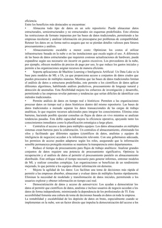 eficiencia.
Entre los beneficios más destacados se encuentran:
• Almacena todo tipo de datos en un solo repositorio: Puede almacenar datos
estructurados, semiestructurados y no estructurados sin esquemas predefinidos. Esto elimina
las restricciones de formato impuestas por las bases de datos tradicionales, permitiendo a las
empresas recolectar y analizar información sin preocuparse por problemas de compatibilidad.
Retener los datos en su forma nativa asegura que no se pierdan detalles valiosos para futuros
procesamientos y análisis.
• Almacenamiento escalable a menor costo: Optimizan los costos al utilizar
infraestructura basada en la nube o en las instalaciones que escala según el uso. A diferencia
de las bases de datos estructuradas que requieren costosas actualizaciones de hardware, puede
expandirse según sea necesario sin incurrir en gastos excesivos. Los proveedores de la nube,
por ejemplo, ofrecen modelos de precios de pago por uso, lo que reduce los gastos iniciales y
permite a las organizaciones asignar recursos de manera eficiente.
• Soporta aplicaciones de Machine Learning e Inteligencia Artificial: Un Data Lake es la
base para modelos de ML e IA, ya que proporciona acceso a conjuntos de datos crudos que
pueden procesarse de múltiples maneras. Mientras que las bases de datos tradicionales limitan
el análisis de datos a estructuras predefinidas, este permite a los científicos de datos aplicar
diferentes algoritmos, habilitando análisis predictivos, procesamiento de lenguaje natural y
detección de anomalías. Esta flexibilidad mejora los esfuerzos de investigación y desarrollo,
permitiendo a las empresas revelar patrones y tendencias que serían difíciles de identificar con
métodos tradicionales.
• Permite análisis de datos en tiempo real e históricos: Permiten a las organizaciones
procesar datos en tiempo real y datos históricos dentro del mismo repositorio. Las bases de
datos tradicionales a menudo separan los datos transaccionales de las cargas de trabajo
analíticas, lo que requiere recursos adicionales para integrar los conocimientos. Elimina estas
barreras, haciendo posible ejecutar consultas en flujos de datos en vivo mientras se analizan
tendencias pasadas. Esta doble capacidad mejora la eficiencia operativa, apoyando tanto los
conocimientos inmediatos como la planificación estratégica a largo plazo.
• Centraliza el acceso a datos para múltiples equipos: Los datos almacenados en múltiples
sistemas crean barreras para la colaboración. Un centraliza el almacenamiento, eliminando los
silos y facilitando que diferentes equipos (científicos de datos, analistas y equipos de
inteligencia de negocios) accedan a la información relevante. Con una gobernanza adecuada,
los permisos de acceso pueden adaptarse según los roles, asegurando que la información
sensible permanezca protegida mientras se mantiene la transparencia entre departamentos.
• Reduce el tiempo de procesamiento para flujos de trabajo analíticos: Analizar grandes
conjuntos de datos requiere una potencia de procesamiento significativa. Optimiza la
recuperación y el análisis de datos al permitir el procesamiento paralelo en almacenamiento
distribuido. Este enfoque reduce el tiempo necesario para generar informes, entrenar modelos
de ML y realizar consultas complejas. Las organizaciones se benefician de un rendimiento
mejorado, lo que permite a los equipos obtener información sin demoras.
• Mejora la agilidad de los datos: Los facilitan una toma de decisiones más rápida al
permitir a las empresas absorber, almacenar y evaluar datos de múltiples fuentes rápidamente.
Eliminan la necesidad de modelado y transformación de datos iniciales, permitiendo a los
usuarios explorar y obtener información en tiempo casi real.
• Democratización de datos y acceso de autoservicio: Los ayudan a democratizar los
datos al permitir que científicos de datos, analistas e incluso usuarios de negocio accedan a los
datos de forma independiente, minimizando la dependencia de los profesionales de TI. Esta
accesibilidad fomenta una cultura de toma de decisiones basada en datos en toda la empresa.
La rentabilidad y escalabilidad de los depósito de datos en bruto, especialmente cuando se
implementan en la nube, son un factor directo que impulsa la democratización del acceso a los
 
