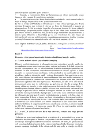 en la nube pueden reducir los gastos operativos.
• Seguridad y cumplimiento: Optar por herramientas con cifrado incorporado, acceso
basado en roles y soporte de cumplimiento normativo.
• Características avanzadas: Buscar funcionalidades adicionales como automatización de
flujos de trabajo, integración de IA/ML y análisis en tiempo real.
La clave al abordar un Data Lake es entender que no se trata solo de tecnología, sino de una
estrategia de negocio para explotar el valor de los datos. Lo fundamental es asegurar un
almacenamiento flexible y escalable (como los ofrecidos por Amazon S3, Azure o Google
Cloud Storage) que permita guardar cualquier tipo de dato a bajo costo, sentando las bases
para futuras iniciativas. Sobre esta base, es crucial elegir herramientas de procesamiento y
análisis (como Databricks o Snowflake) que no solo transformen los datos brutos en
información útil, sino que también soporten capacidades avanzadas como Machine Learning,
permitiendo la toma de decisiones informadas y la creación de nuevos servicios.
Texto adaptado de Defelipe Díaz, S. (2025). Data Lakes: De la gestión al potencial ilimitado
de sus
datos. https://impactotic.co/tecnologia/data-
lakes-ordene-datos-brutos-y-escale-su-gestion/
Fuente 5
Riesgos no cubiertos por la protección de datos: el análisis de las redes sociales
3.1. Análisis de redes sociales (social network analysis)
El interés económico que genera la información personal contenida en las redes sociales ha
provocado que crezcan proyectos comerciales a partir de la dirección de la Red, con socios
terceros, y que aparezcan cada vez más herramientas de análisis de redes para particulares no
asociados a la Red. Inicialmente, eran herramientas matemáticas sencillas ligadas a la teoría
de grafos y a técnicas básicas sociológicas. En la actualidad se han vuelto cada vez más
complejas, e incluyen interacción social y sistemas de reputación. Sus usuarios ya no son
sólo los sociólogos o los estudiosos de las comunidades en línea, sino también particulares o
profesionales que buscan colaboradores. Herramientas como VisoLink están, pues, centradas
en el usuario y plantean retos para la privacidad.7 Actualmente, las redes sirven tanto para el
entretenimiento como para los profesionales, que participan en ellas. En el campo de la
ciencia médica, por ejemplo, es vital poder intercambiar información sobre casos clínicos y
metodologías en el tiempo más corto posible, así como crear bases de datos históricas.8 Pero
el riesgo no proviene sólo de motores de búsqueda externos de alcance cada vez más
universal e incluso personalizado, el peligro para la privacidad radica también en la captura
de información personal que el usuario involuntariamente ha puesto en la Red. Aquí no
existe ninguna base de datos, ni siquiera una fuente estructurada o un dato personal explícito.
A pesar de todo, una investigación llevada a cabo en una red social concreta ha revelado que
el nombre del 72% de los usuarios y su nombre completo en un 30% de los casos podían
deducirse fácilmente de los perfiles con técnicas estadísticas y heurísticas. Asimismo, la edad
del 15% de los usuarios y, al menos, una escuela del 42% de los usuarios podían también
deducirse de los datos colgados en la red social.
3.2. La web 3.0, con los servicios de la web semántica, aumenta este riesgo para la
privacidad
De hecho, con la creciente implantación de la tecnología de la web semántica, en la que los
motores de búsqueda ya no se limitarán a las palabras clave sino también a sus significados,
estos riesgos para la privacidad todavía serán más importantes. De hecho, las aplicaciones de
web semántica añadirán al análisis de las redes sociales la posibilidad de extraer ontologías,
es decir, mapas de significado, de las páginas web. De este modo, se obtendrá no sólo la
 