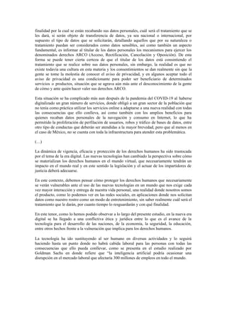 finalidad por la cual se están recabando sus datos personales, cuál será el tratamiento que se
les dará, si serán objeto de transferencia de datos, ya sea nacional o internacional, por
supuesto el tipo de datos que se solicitarán, detallando aquellos que por su naturaleza o
tratamiento puedan ser considerados como datos sensibles, así como también un aspecto
fundamental, es informar al titular de los datos personales los mecanismos para ejercer los
denominados derechos ARCO (Acceso, Rectificación, Cancelación y Oposición). De esta
forma se puede tener cierta certeza de que el titular de los datos está consintiendo el
tratamiento que se realice sobre sus datos personales, sin embargo, la realidad es que no
existe todavía una cultura en esta materia y los consentimientos se dan realmente sin que la
gente se tome la molestia de conocer el aviso de privacidad, y en algunos aceptar todo el
aviso de privacidad es una condicionante para poder ser beneficiario de determinados
servicios o productos, situación que se agrava aún más ante el desconocimiento de la gente
de cómo y ante quién hacer valer sus derechos ARCO.
Esta situación se ha complicado más aun después de la pandemia del COVID-19 al haberse
digitalizado un gran número de servicios, donde obligó a un gran sector de la población que
no tenía como práctica utilizar los servicios online a adaptarse a una nueva realidad con todas
las consecuencias que ello conlleva, así como también con los amplios beneficios para
quienes recaban datos personales de la navegación y consumo en Internet, lo que ha
permitido la proliferación de perfilación de usuarios, robos y tráfico de bases de datos, entre
otro tipo de conductas que deberán ser atendidas a la mayor brevedad, pero que al menos en
el caso de México, no se cuenta con toda la infraestructura para atender esta problemática.
(…)
La dinámica de vigencia, eficacia y protección de los derechos humanos ha sido trastocada
por el tema de la era digital. Las nuevas tecnologías han cambiado la perspectiva sobre cómo
se materializan los derechos humanos en el mundo virtual, que necesariamente tendrán un
impacto en el mundo real y en este sentido la legislación y el actuar de los impartidores de
justicia deberá adecuarse.
En este contexto, debemos pensar cómo proteger los derechos humanos que necesariamente
se verán vulnerables ante el uso de las nuevas tecnologías en un mundo que nos exige cada
vez mayor interacción y entrega de nuestra vida personal, una realidad donde nosotros somos
el producto, como lo podemos ver en las redes sociales, en aplicaciones donde nos solicitan
datos como nuestro rostro como un modo de entretenimiento, sin saber realmente cuál será el
tratamiento que le darán, por cuanto tiempo lo resguardarán y con qué finalidad.
En este tenor, como lo hemos podido observar a lo largo del presente estudio, en la nueva era
digital se ha llegado a una conflictiva ética y jurídica entre lo que es el avance de la
tecnología para el desarrollo de las naciones, de la economía, la seguridad, la educación,
entre otros hechos frente a la vulneración que implica para los derechos humanos.
La tecnología ha ido sustituyendo al ser humano en diversas actividades y lo seguirá
haciendo hasta un punto donde no habrá cabida laboral para las personas con todas las
consecuencias que ello pueda conllevar, como se presenta en el estudio realizado por
Goldman Sachs en donde refiere que “la inteligencia artificial podría ocasionar una
disrupción en el mercado laboral que afectaría 300 millones de empleos en todo el mundo.
 