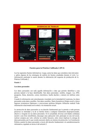 Fuentes para la Práctica Calificada 2 (PC2)
Lee las siguientes fuentes informativas. Luego, anota las ideas que consideres más relevantes
y aplica algunas de las estrategias de análisis de fuentes estudiadas durante el ciclo. La
información analizada la usarás durante la elaboración del esquema de producción de la
Práctica Calificada 2.
Fuente 1
Los datos personales
Los datos personales son toda aquella información o dato que permite identificar a una
persona natural o la hace identificable. Son datos personales: nombre, imagen. voz, DNI,
pasaporte, firma, domicilio, correo electrónico, huella dactilar y número de teléfono entre
otros.
Cuando la información está estrechamente vinculada con la intimidad de la persona, los datos
personales serán datos sensibles. Son datos sensibles: Datos biométricos Origen racial y étnico
Ingresos económicos Opiniones o convicciones políticas Religión Afiliación sindical Toda
información relacionada con la salud, o la orientación sexual.
La protección de datos personales es un derecho fundamental que le permite a toda persona
preservar su intimidad y la de su familia frente a cualquier tratamiento desproporcionado,
abusivo o irregular de sus datos personales. En la actualidad, diversas actividades cotidianas
(asistir a una feria inmobiliaria, descargar unas aplicación web, participar en una red social,
realizar compras por web, solicitar un crédito bancario, entre otras) implican la entrega de
datos personales, por lo que resulta necesario darles un mínimo de protección. La Constitución
Política cautela los datos personales a través del derecho fundamental a la autodeterminación
informativa, regulado en inciso 6 del artículo 2.
 
