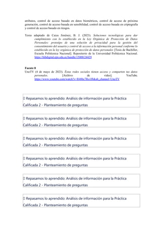 atributos, control de acceso basado en datos biométricos, control de acceso de próxima
generación, control de acceso basada en sensibilidad, control de acceso basada en criptografía
y control de acceso basado en riesgos.
Texto adaptado de Caiza Jiménez, B. J. (2023). Soluciones tecnológicas para dar
cumplimiento con lo establecido en la Ley Orgánica de Protección de Datos
Personales: prototipo de una solución de privacidad para la gestión del
consentimiento del usuario y control de acceso a la información personal conforme lo
establecido en la ley orgánica de protección de datos personales [Tesis de Bachiller,
Escuela Politécnica Nacional]. Repositorio de la Universidad Politécnica Nacional.
https://bibdigital.epn.edu.ec/handle/15000/24429
Fuente 8
UnoTV (4 de mayo de 2023). Éstas redes sociales tienen acceso y comparten tus datos
personales. [Archivo de video]. YouTube.
https://www.youtube.com/watch?v=R48bc7Ro1f8&ab_channel=UnoTV
📝 Repasamos lo aprendido: Análisis de información para la Práctica
Calificada 2 - Planteamiento de preguntas
📝 Repasamos lo aprendido: Análisis de información para la Práctica
Calificada 2 - Planteamiento de preguntas
📝 Repasamos lo aprendido: Análisis de información para la Práctica
Calificada 2 - Planteamiento de preguntas
📝 Repasamos lo aprendido: Análisis de información para la Práctica
Calificada 2 - Planteamiento de preguntas
📝 Repasamos lo aprendido: Análisis de información para la Práctica
Calificada 2 - Planteamiento de preguntas
📝 Repasamos lo aprendido: Análisis de información para la Práctica
Calificada 2 - Planteamiento de preguntas
 