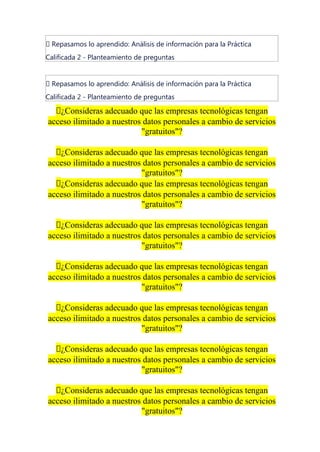 📝 Repasamos lo aprendido: Análisis de información para la Práctica
Calificada 2 - Planteamiento de preguntas
📝 Repasamos lo aprendido: Análisis de información para la Práctica
Calificada 2 - Planteamiento de preguntas
🔴¿Consideras adecuado que las empresas tecnológicas tengan
acceso ilimitado a nuestros datos personales a cambio de servicios
"gratuitos"?
🔴¿Consideras adecuado que las empresas tecnológicas tengan
acceso ilimitado a nuestros datos personales a cambio de servicios
"gratuitos"?
🔴¿Consideras adecuado que las empresas tecnológicas tengan
acceso ilimitado a nuestros datos personales a cambio de servicios
"gratuitos"?
🔴¿Consideras adecuado que las empresas tecnológicas tengan
acceso ilimitado a nuestros datos personales a cambio de servicios
"gratuitos"?
🔴¿Consideras adecuado que las empresas tecnológicas tengan
acceso ilimitado a nuestros datos personales a cambio de servicios
"gratuitos"?
🔴¿Consideras adecuado que las empresas tecnológicas tengan
acceso ilimitado a nuestros datos personales a cambio de servicios
"gratuitos"?
🔴¿Consideras adecuado que las empresas tecnológicas tengan
acceso ilimitado a nuestros datos personales a cambio de servicios
"gratuitos"?
🔴¿Consideras adecuado que las empresas tecnológicas tengan
acceso ilimitado a nuestros datos personales a cambio de servicios
"gratuitos"?
 