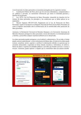 A nivel nacional, los datos personales se encuentran protegidos por las siguientes normas:
1. Constitución Política del Perú, prevé que los servicios informáticos, computarizados o
no, públicos o privados, no suministren información que afecte la intimidad personal y
familiar de las personas.
2. Ley 29733, Ley de Protección de Datos Personales: desarrolla los derechos de los
titulares de datos personales, los principios y las condiciones que se deben aplicar en su
tratamiento.
3. Decreto Supremo 003-2013-JUS, Reglamento de la Ley de Protección de Datos
Personales: regula la inscripción en el Registro Nacional de Protección de Datos Personales así
como el régimen sancionador ante la inobservancia de la normatividad sobre protección de
datos personales.
Asimismo, la Declaración Universal de Derechos Humanos y la Convención Americana de
Derechos Humanos protegen los datos personales a través del derecho a la intimidad personal
y familiar, y proscriben cualquier injerencia arbitraria en la vida privada.
Los datos personales pueden protegerse a nivel judicial y administrativo. Por un lado, el titular
puede concurrir judicialmente. a través del proceso de habeas data, el titular de los datos puede
conocer, actualizar, incluir, suprimir o rectificar la información referida a su persona que se
encuentre almacenada o registrada en forma manual, mecánica o informática, en archivos,
bancos de datos o registros de entidades públicas o privadas que brinden servicios o acceso a
terceros. Asimismo, puede suprimir o impedir que se suministren datos de carácter sensible
 