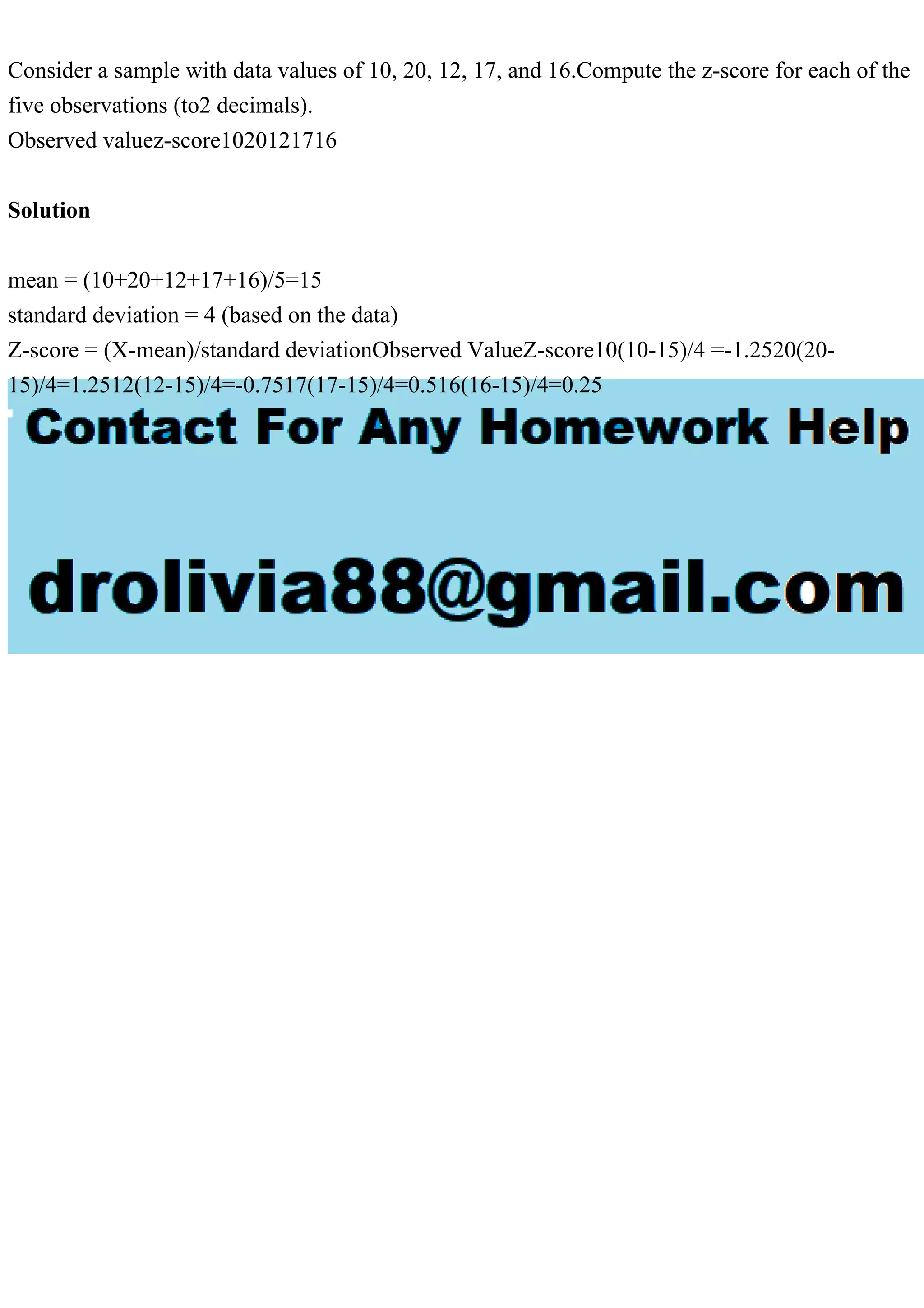 Consider a sample with data values of 10, 20, 12, 17, and 16.Compute the z-score for each of the
five observations (to2 decimals).
Observed valuez-score1020121716
Solution
mean = (10+20+12+17+16)/5=15
standard deviation = 4 (based on the data)
Z-score = (X-mean)/standard deviationObserved ValueZ-score10(10-15)/4 =-1.2520(20-
15)/4=1.2512(12-15)/4=-0.7517(17-15)/4=0.516(16-15)/4=0.25