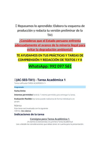 📝 Repasamos lo aprendido: Elabora tu esquema de
producción y redacta tu versión preliminar de la
TA1
¿Consideras que el Estado peruano enfrenta
adecuadamente el avance de la minería ilegal para
evitar la degradación ambiental?
TE AYUDAMOS EN TUS PRÁCTICAS Y TAREAS DE
COMPRENSIÓN Y REDACCIÓN DE TEXTOS I Y II
WhatsApp: 992 097 561
🔴(AC-S03-TA1) - Tarea Académica 1
Tarea calificada•TAREA ACADÉMICA 1•
Programado
Fecha límite
Intentos permitidosTendrás 1 intento permitido para entregar tu tarea.
Evaluación flexibleEsta tarea puede realizarse de forma individual o en
grupo.
Rúbrica
Esta tarea será evaluada con la siguiente
rúbrica. Ver rúbrica
Indicaciones de la tarea
Consigna para Tarea Académica 1
¡Te damos la bienvenida a tu primera Tarea Académica!
Lee a detalle las consideraciones que debes tener en cuenta para la presentación.
 