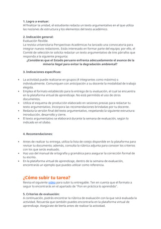 1. Logro a evaluar:
Al finalizar la unidad, el estudiante redacta un texto argumentativo en el que utiliza
las nociones de estructura y los elementos del texto académico.
2. Indicación general:
Evaluación flexible.
La revista universitaria Perspectivas Académicas ha lanzado una convocatoria para
integrar nuevos redactores. Estás interesado en formar parte del equipo; por ello, el
Comité de selección te solicita redactar un texto argumentativo de tres párrafos que
responda a la siguiente pregunta:
¿Consideras que el Estado peruano enfrenta adecuadamente el avance de la
minería ilegal para evitar la degradación ambiental?
3. Indicaciones específicas:
 La actividad puede realizarse en grupos (4 integrantes como máximo) o
individualmente. Comuniquen con anticipación a su docente la modalidad de trabajo
elegida.
 Emplea el formato establecido para la entrega de tu evaluación, el cual se encuentra
en la plataforma virtual de aprendizaje. No está permitido el uso de otros
documentos.
 Utiliza el esquema de producción elaborado en sesiones previas para redactar tu
texto argumentativo. Incorpora las recomendaciones brindadas por tu docente.
 Redacta la versión final del texto argumentativo, respetando la siguiente estructura:
introducción, desarrollo y cierre.
 El texto argumentativo se elaborará durante la semana de evaluación, según lo
indicado en el sílabo.
4. Recomendaciones:
 Antes de realizar tu entrega, utiliza la lista de cotejo disponible en la plataforma para
revisar tu documento; además, consulta la rúbrica adjunta para conocer los criterios
con los que serás evaluado.
 Haz uso del manual de ortografía y gramática para asegurar la corrección formal de
tu escrito.
 En la plataforma virtual de aprendizaje, dentro de la semana de evaluación,
encontrarás un ejemplo que puedes utilizar como referencia.
¿Cómo subir tu tarea?
Revisa el siguiente video para subir tu entregable. Ten en cuenta que el formato a
seguir lo encontrarás en el apartado de "Pon en práctica lo aprendido".
5. Criterios de evaluación:
A continuación, podrás encontrar la rúbrica de evaluación con la que será evaluada la
actividad. Recuerda que también puedes encontrarla en la plataforma virtual de
aprendizaje. Asegúrate de leerla antes de realizar la actividad.
 