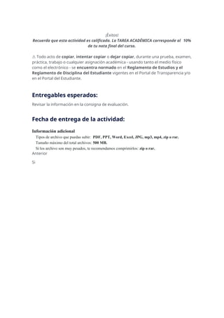 ¡Éxitos!
Recuerda que esta actividad es calificada. La TAREA ACADÉMICA corresponde al 10%
de tu nota final del curso.
⚠️Todo acto de copiar, intentar copiar o dejar copiar, durante una prueba, examen,
práctica, trabajo o cualquier asignación académica - usando tanto el medio físico
como el electrónico - se encuentra normado en el Reglamento de Estudios y el
Reglamento de Disciplina del Estudiante vigentes en el Portal de Transparencia y/o
en el Portal del Estudiante.
Entregables esperados:
Revisar la información en la consigna de evaluación.
Fecha de entrega de la actividad:
Información adicional
Tipos de archivo que puedas subir: PDF, PPT, Word, Excel, JPG, mp3, mp4, zip o rar.
Tamaño máximo del total archivos: 500 MB.
Si los archivo son muy pesados, te recomendamos comprimirlos: zip o rar.
Anterior
Si
 