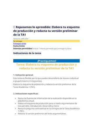 📝 Repasamos lo aprendido: Elabora tu esquema
de producción y redacta tu versión preliminar
de la TA1
Tarea no calificada•
Por entregar
Entregar tarea
Fecha límite
Intentos permitidosTendrás 1 intento permitido para entregar tu tarea.
Indicaciones de la tarea
¡Practiquemos!
Tarea: Elabora tu esquema de producción y
redacta tu versión preliminar de la TA1
1. Indicación general:
Esta tarea es flexible por lo que puedes desarrollarla de manera individual
o grupal (máximo 4 integrantes).
Elabora tu esquema de producción y redacta la versión preliminar de la
Tarea Académica 1 (TA1).
2. Indicaciones específicas:
 Revisa las fuentes de información de la evaluación disponible en la
plataforma virtual.
 Elabora el esquema de producción para un texto argumentativo de
tres párrafos: Introducción, Desarrollo y Cierre
 Revisa la pregunta controversial en la consigna de la Tarea Académica
1 (TA1)
 Redacta la versión preliminar del texto argumentativo.
 