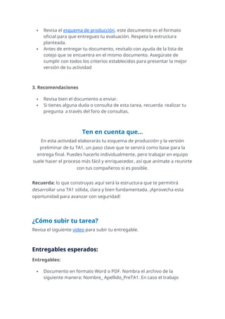  Revisa el esquema de producción, este documento es el formato
oficial para que entregues tu evaluación. Respeta la estructura
planteada.
 Antes de entregar tu documento, revísalo con ayuda de la lista de
cotejo que se encuentra en el mismo documento. Asegúrate de
cumplir con todos los criterios establecidos para presentar la mejor
versión de tu actividad
3. Recomendaciones
 Revisa bien el documento a enviar.
 Si tienes alguna duda o consulta de esta tarea, recuerda realizar tu
pregunta a través del foro de consultas.
Ten en cuenta que...
En esta actividad elaborarás tu esquema de producción y la versión
preliminar de tu TA1, un paso clave que te servirá como base para la
entrega final. Puedes hacerlo individualmente, pero trabajar en equipo
suele hacer el proceso más fácil y enriquecedor, así que anímate a reunirte
con tus compañeros si es posible.
Recuerda: lo que construyas aquí será la estructura que te permitirá
desarrollar una TA1 sólida, clara y bien fundamentada. ¡Aprovecha esta
oportunidad para avanzar con seguridad!
¿Cómo subir tu tarea?
Revisa el siguiente video para subir tu entregable.
Entregables esperados:
Entregables:
 Documento en formato Word o PDF. Nombra el archivo de la
siguiente manera: Nombre_ Apellido_PreTA1. En caso el trabajo
 