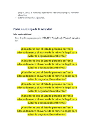grupal, utiliza el nombre y apellido del líder del grupo para nombrar
el archivo.
 Extensión máxima: 3 páginas.
Fecha de entrega de la actividad:
Información adicional
Tipos de archivo que puedas subir: PDF, PPT, Word, Excel, JPG, mp3, mp4, zip o
rar.
¿Consideras que el Estado peruano enfrenta
adecuadamente el avance de la minería ilegal para
evitar la degradación ambiental?
¿Consideras que el Estado peruano enfrenta
adecuadamente el avance de la minería ilegal para
evitar la degradación ambiental?
¿Consideras que el Estado peruano enfrenta
adecuadamente el avance de la minería ilegal para
evitar la degradación ambiental?
¿Consideras que el Estado peruano enfrenta
adecuadamente el avance de la minería ilegal para
evitar la degradación ambiental?
¿Consideras que el Estado peruano enfrenta
adecuadamente el avance de la minería ilegal para
evitar la degradación ambiental?
¿Consideras que el Estado peruano enfrenta
adecuadamente el avance de la minería ilegal para
evitar la degradación ambiental?
 