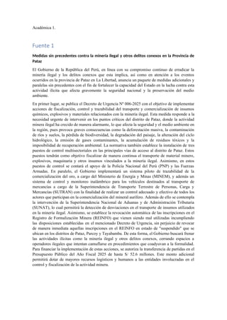 Académica 1.
Fuente 1
Medidas sin precedentes contra la minería ilegal y otros delitos conexos en la Provincia de
Pataz
El Gobierno de la República del Perú, en línea con su compromiso continuo de erradicar la
minería ilegal y los delitos conexos que esta implica, así como en atención a los eventos
ocurridos en la provincia de Pataz en La Libertad, anuncia un paquete de medidas adicionales y
paralelas sin precedentes con el fin de fortalecer la capacidad del Estado en la lucha contra esta
actividad ilícita que afecta gravemente la seguridad nacional y la preservación del medio
ambiente.
En primer lugar, se publica el Decreto de Urgencia Nº 006-2025 con el objetivo de implementar
acciones de fiscalización, control y trazabilidad del transporte y comercialización de insumos
químicos, explosivos y materiales relacionados con la minería ilegal. Esta medida responde a la
necesidad urgente de intervenir en los puntos críticos del distrito de Pataz, donde la actividad
minera ilegal ha crecido de manera alarmante, lo que afecta la seguridad y el medio ambiente en
la región, pues provoca graves consecuencias como la deforestación masiva, la contaminación
de ríos y suelos, la pérdida de biodiversidad, la degradación del paisaje, la alteración del ciclo
hidrológico, la emisión de gases contaminantes, la acumulación de residuos tóxicos y la
imposibilidad de recuperación ambiental. La normativa también establece la instalación de tres
puestos de control multisectoriales en las principales vías de acceso al distrito de Pataz. Estos
puestos tendrán como objetivo fiscalizar de manera continua el transporte de material minero,
explosivos, maquinaria y otros insumos vinculados a la minería ilegal. Asimismo, en estos
puestos de control se contará el apoyo de la Policía Nacional del Perú (PNP) y las Fuerzas
Armadas. En paralelo, el Gobierno implementará un sistema piloto de trazabilidad de la
comercialización del oro, a cargo del Ministerio de Energía y Minas (MINEM), y además un
sistema de control y monitoreo inalámbrico para los vehículos destinados al transporte de
mercancías a cargo de la Superintendencia de Transporte Terrestre de Personas, Carga y
Mercancías (SUTRAN) con la finalidad de realizar un control adecuado y efectivo de todos los
actores que participan en la comercialización del mineral aurífero. Además de ello se contempla
la intervención de la Superintendencia Nacional de Aduanas y de Administración Tributaria
(SUNAT), lo cual permitirá la detección de desviaciones en el transporte de insumos utilizados
en la minería ilegal. Asimismo, se establece la revocación automática de las inscripciones en el
Registro de Formalización Minera (REINFO) que vienen siendo mal utilizadas incumpliendo
las disposiciones establecidas en el mencionado Decreto de Urgencia, sin perjuicio de revocar
de manera inmediata aquellas inscripciones en el REINFO en estado de "suspendido" que se
ubican en los distritos de Pataz, Parcoy y Tayabamba. De esta forma, el Gobierno buscará frenar
las actividades ilícitas como la minería ilegal y otros delitos conexos, cerrando espacios a
operadores ilegales que intentan camuflarse en procedimientos que coadyuvan a la formalidad.
Para financiar la implementación de estas acciones, se autoriza la transferencia de partidas en el
Presupuesto Público del Año Fiscal 2025 de hasta S/ 52.6 millones. Este monto adicional
permitirá dotar de mayores recursos logísticos y humanos a las entidades involucradas en el
control y fiscalización de la actividad minera.
 