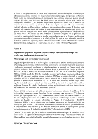 A causa de esta problemática, el Estado debe implementar, de manera urgente, un marco legal
adecuado que permita combatir con mayor eficacia la minería ilegal, incorporando al Derecho
Penal como una herramienta disuasoria mediante la imposición de sanciones severas, con el
objetivo de reducir esta actividad. De igual manera, es necesario otorgar a la Unidad de
Inteligencia Financiera (UIF) mayores capacidades regulatorias, entre ellas la facultad de
levantar el secreto bancario y tributario de los investigados sin necesidad de autorización
judicial. Además, se deben agilizar y endurecer los mecanismos de extinción de dominio para
aquellos sujetos condenados por minería ilegal o lavado de activos, así como para quienes no
puedan justificar el origen lícito de sus bienes y se encuentren bajo sospecha de haber cometido
un delito previo. Por último, se debe fortalecer la normativa vigente con el propósito de
combatir el crecimiento de la minería ilegal y prevenir la ocurrencia de desastres ambientales
que comprometan los ecosistemas y la salud pública. Un marco legal adecuado permitiría
ejercer un control más riguroso y eficaz sobre estas actividades ilícitas, reforzando las acciones
de interdicción e inteligencia en concordancia con la Ley contra el Crimen Organizado.
Fuente 3
Segmentación y ejercicios del poder Awajum – Wampis frente a la minería ilegal en la
provincia de Condorcanqui, Amazonas–Perú
Minería ilegal en la provincia de Condorcanqui
El gobierno peruano tiene en su marco legal la clasificación de estratos mineros como: minería
artesanal, pequeña minería, mediana minería y gran minería. La minería ilegal está relacionada
con la minería artesanal, siendo esta la más observada en la provincia de Condorcanqui, más
que con cualquiera de los otros estratos mineros. Según el Ministerio de Energía y Minas –
MINEM (2023), la producción de oro en el Perú en el 2022 fue de 96.7 toneladas. Según el
MINEM (2023), en el año 2022 los resultados son muy particulares, en gran medida por la
COVID -19. La gran y mediana minería produjo el 85.6% de la producción total, la pequeña
minería el 13.3%, la minería artesanal el 0.01%, mientras que la proyección de la minería en
proceso de formalización alcanzó el 1%. El DL 1105-2012 define la minería ilegal como
aquella actividad minera realizada en sitios prohibidos, sin control ni regulación social y
ambiental de parte del estado. Es altamente nociva ambientalmente, así como tiene efectos
sociales que no son abordados por políticas del gobierno.
Pachas (2020) sostiene que el gobierno peruano ha intentado abordar el problema de la
informalidad en dos procesos de formalización con resultados poco alentadores. Vale la pena
señalar que el presupuesto de la Dirección General de Formalización del MINEM es solo el 1%
del total del presupuesto anual del MINEM. En la provincia Condorcanqui existen 27 mineros
inscritos en Registro de Mineros Informales en Proceso de Formalización – REINFO
(diciembre, 2023), es decir mineros que han iniciado su proceso de formalización con su
inscripción, pero existen 25 con derechos mineros titulados es decir aquellos que han obtenido
el derecho formal ante el Estado y 164 derechos mineros en trámite, es decir aquellos que se
encuentran en proceso de titulación, según GEOCATMIN (diciembre, 2023).
Chauvin (2021), señala que, en el marco de lucha contra la minería ilegal, en febrero de 2019,
se dio inició a la Operación Mercurio para erradicar la minería ilegal y sus delitos conexos en
Madre de Dios, los resultados de dicha operación han causado un amplio debate, respecto a si se
ESQUEMA DE PRODUCCIÓN
 