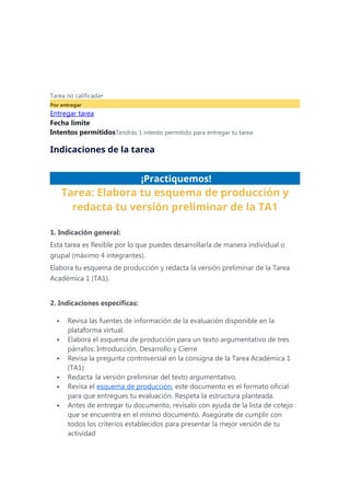 Tarea no calificada•
Por entregar
Entregar tarea
Fecha límite
Intentos permitidosTendrás 1 intento permitido para entregar tu tarea.
Indicaciones de la tarea
¡Practiquemos!
Tarea: Elabora tu esquema de producción y
redacta tu versión preliminar de la TA1
1. Indicación general:
Esta tarea es flexible por lo que puedes desarrollarla de manera individual o
grupal (máximo 4 integrantes).
Elabora tu esquema de producción y redacta la versión preliminar de la Tarea
Académica 1 (TA1).
2. Indicaciones específicas:
 Revisa las fuentes de información de la evaluación disponible en la
plataforma virtual.
 Elabora el esquema de producción para un texto argumentativo de tres
párrafos: Introducción, Desarrollo y Cierre
 Revisa la pregunta controversial en la consigna de la Tarea Académica 1
(TA1)
 Redacta la versión preliminar del texto argumentativo.
 Revisa el esquema de producción, este documento es el formato oficial
para que entregues tu evaluación. Respeta la estructura planteada.
 Antes de entregar tu documento, revísalo con ayuda de la lista de cotejo
que se encuentra en el mismo documento. Asegúrate de cumplir con
todos los criterios establecidos para presentar la mejor versión de tu
actividad
 