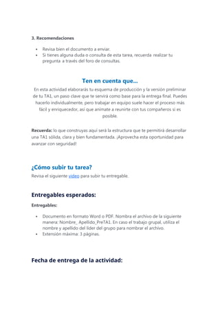 3. Recomendaciones
 Revisa bien el documento a enviar.
 Si tienes alguna duda o consulta de esta tarea, recuerda realizar tu
pregunta a través del foro de consultas.
Ten en cuenta que...
En esta actividad elaborarás tu esquema de producción y la versión preliminar
de tu TA1, un paso clave que te servirá como base para la entrega final. Puedes
hacerlo individualmente, pero trabajar en equipo suele hacer el proceso más
fácil y enriquecedor, así que anímate a reunirte con tus compañeros si es
posible.
Recuerda: lo que construyas aquí será la estructura que te permitirá desarrollar
una TA1 sólida, clara y bien fundamentada. ¡Aprovecha esta oportunidad para
avanzar con seguridad!
¿Cómo subir tu tarea?
Revisa el siguiente video para subir tu entregable.
Entregables esperados:
Entregables:
 Documento en formato Word o PDF. Nombra el archivo de la siguiente
manera: Nombre_ Apellido_PreTA1. En caso el trabajo grupal, utiliza el
nombre y apellido del líder del grupo para nombrar el archivo.
 Extensión máxima: 3 páginas.
Fecha de entrega de la actividad:
 
