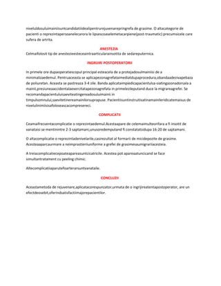 niveluldosuluimainiisuntcandidatiiidealipentrurejuvenarepringrefa de grasime. O altacategorie de
pacienti o reprezintapersoanelecarora le lipsescoaselemetacarpiene(post-traumatic) precumsicele care
sufera de artrita.
ANESTEZIA
Celmaifolosit tip de anestezieesteceaintraarticularainsotita de sedareputernica.
INGRIJIRI POSTOPERATORII
In primele ore dupaoperatiescopul principal esteacela de a protejadosulmainiisi de a
minimalizaedemul. Pentruaceasta se aplicapezonagrefataimediatdupaprocedura,obandaadezivapebaza
de poliuretan. Aceasta se pastreaza 3-4 zile. Banda aplicataimpiedicapacientulsa-siatingazonadorsala a
mainii,presiuneaaccidentalaexercitatapezonagrefata in primelezileputand duce la migrareagrefei. Se
recomandapacientuluisaeviteatingereadosuluimainii in
timpulsomnului,saevitetinereamainilorsuprapuse. Pacientiisuntinstruitisatinamainileridicatemaisus de
nivelulinimiisisafoloseascacompresereci.
COMPLICATII
Ceamaifrecventacomplicatie o reprezintaedemul.Acestaapare de celemaimulteorifara a fi insotit de
vanataisi se mentinintre 2-3 saptamani,unusoredemputand fi constatatsidupa 16-20 de saptamani.
O altacomplicatie o reprezintadenivelarile,casirezultat al formarii de micidepozite de grasime.
Acesteaaparcaurmare a neimprastieriiuniforme a grefei de grasimesaumigrariiacesteia.
A treiacomplicatiecepoateapareasuntcicatricile. Acestea pot apareaatuncicand se face
simultantratament cu peeling chimic.
Altecomplicatiiaparutefoarterarsuntvanataile.
CONCLUZII
Aceastametoda de rejuvenare,aplicatacorespunzator,urmata de o ingrijireatentapostoperator, are un
efectdeosebit,oferindsatisfactiimajorepacientilor.

 