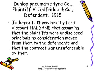 Dunlop pneumatic tyre Co.,
  Plaintiff V. Selfridge & Co.,
        Defendant, 1915
• Judgment: It was held by Lord
 Viscount HALDANE that assuming
 that the plaintiffs were undisclosed
 principals no consideration moved
 from them to the defendants and
 that the contract was unenforceable
 by them

                 Dr. Tabrez Ahmad,               11
              http://corpolexindia.blogspot.in
 