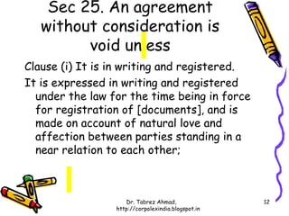 Sec 25. An agreement
   without consideration is
         void unless
Clause (i) It is in writing and registered.
It is expressed in writing and registered
  under the law for the time being in force
  for registration of [documents], and is
  made on account of natural love and
  affection between parties standing in a
  near relation to each other;



                    Dr. Tabrez Ahmad,               12
                 http://corpolexindia.blogspot.in
 