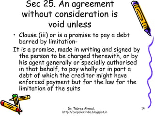 Sec 25. An agreement
   without consideration is
         void unless
• Clause (iii) or is a promise to pay a debt
  barred by limitation-
It is a promise, made in writing and signed by
  the person to be charged therewith, or by
  his agent generally or specially authorised
  in that behalf, to pay wholly or in part a
  debt of which the creditor might have
  enforced payment but for the law for the
  limitation of the suits


                    Dr. Tabrez Ahmad,               14
                 http://corpolexindia.blogspot.in
 