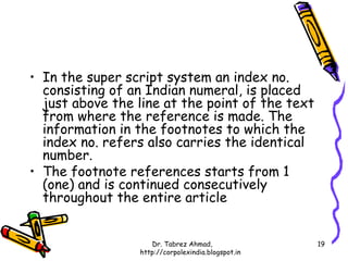 • In the super script system an index no.
  consisting of an Indian numeral, is placed
  just above the line at the point of the text
  from where the reference is made. The
  information in the footnotes to which the
  index no. refers also carries the identical
  number.
• The footnote references starts from 1
  (one) and is continued consecutively
  throughout the entire article


                    Dr. Tabrez Ahmad,               19
                 http://corpolexindia.blogspot.in
 