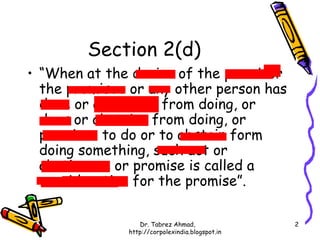Section 2(d)
• “When at the desire of the promisor
  the promisee or any other person has
  done or abstained from doing, or
  does or abstains from doing, or
  promises to do or to abstain form
  doing something, such act or
  abstinence or promise is called a
  consideration for the promise”.

                 Dr. Tabrez Ahmad,               2
              http://corpolexindia.blogspot.in
 