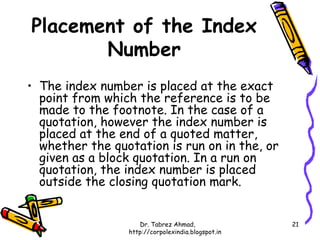 Placement of the Index
       Number
• The index number is placed at the exact
  point from which the reference is to be
  made to the footnote. In the case of a
  quotation, however the index number is
  placed at the end of a quoted matter,
  whether the quotation is run on in the, or
  given as a block quotation. In a run on
  quotation, the index number is placed
  outside the closing quotation mark.


                    Dr. Tabrez Ahmad,               21
                 http://corpolexindia.blogspot.in
 