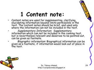 1 Content note:
• Content notes are used for supplementing, clarifying,
  elucidating information beyond limits permissible in the
  text. The content notes should be brief, and used only
  where the information can not be included in the text.
•      Supplementary Information: Supplementary
  information which can not be included in the running text,
  but is nevertheless relevant and deserves to be pointed out,
  can be given as footnote.
•      Biographic information: Biographical information can be
  given as a footnote, if information would look out of place in
  the text.




                           Dr. Tabrez Ahmad,                       24
                        http://corpolexindia.blogspot.in
 