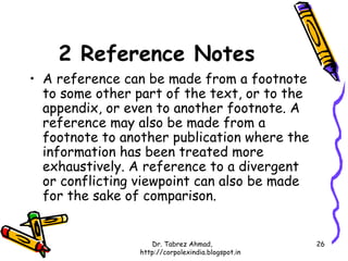 2 Reference Notes
• A reference can be made from a footnote
  to some other part of the text, or to the
  appendix, or even to another footnote. A
  reference may also be made from a
  footnote to another publication where the
  information has been treated more
  exhaustively. A reference to a divergent
  or conflicting viewpoint can also be made
  for the sake of comparison.


                    Dr. Tabrez Ahmad,               26
                 http://corpolexindia.blogspot.in
 