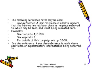 • The following reference notes may be used.
•      See Reference: A ‘see’ reference is used to indicate
  that the information has been given in the place referred
  to, which may be seen, and is not being repeated here.
• Examples:
•      See footnote 4, P. 205
•      See appendix 3
•      For details of this campaign see pp. 32-39.
• See also reference: A see also reference is made where
  additional, or supplementary information is being referred
  to.




                           Dr. Tabrez Ahmad,                   27
                        http://corpolexindia.blogspot.in
 
