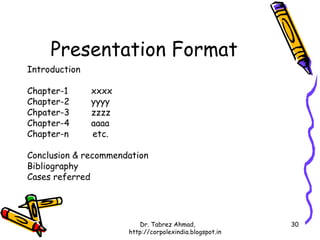 Presentation Format
Introduction

Chapter-1      xxxx
Chapter-2      yyyy
Chpater-3      zzzz
Chapter-4      aaaa
Chapter-n      etc.

Conclusion & recommendation
Bibliography
Cases referred




                         Dr. Tabrez Ahmad,               30
                      http://corpolexindia.blogspot.in
 