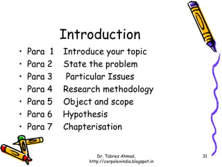 Introduction
•   Para 1   Introduce your topic
•   Para 2   State the problem
•   Para 3    Particular Issues
•   Para 4   Research methodology
•   Para 5   Object and scope
•   Para 6   Hypothesis
•   Para 7   Chapterisation


                     Dr. Tabrez Ahmad,               31
                  http://corpolexindia.blogspot.in
 