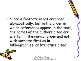 • Since a footnote is not arranged
  alphabetically, but in the order in
  which references appear in the text,
  the names of the authors cited are
  written in the normal order and not
  with surname first as in
  bibliographies, or literature cited.


                  Dr. Tabrez Ahmad,               36
               http://corpolexindia.blogspot.in
 